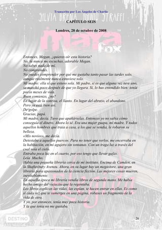 Transcrito por Los Ángeles de Charlie


                            CAPÍTULO SEIS

                     Londres, 28 de octubre de 2008




Entonces, Megan, ¿quieres oír esta historia?
No, tú nunca me escuchas, adorable Megan.
No sabes nada de mí.
No comprendes.
No puedes comprender por qué me gustaba tanto pasar las tardes solo,
aunque realmente nunca estuviese solo.
Mi madre: ella sí que estuvo sola. Mi padre, si es que alguna vez tuve uno,
se marchó poco después de que yo llegara. Sí, lo has entendido bien: tenía
pocos meses de vida.
Buen comienzo, ¿no?
En lugar de la sonrisa, el llanto. En lugar del abrazo, el abandono.
Pero ya está bien así.
De golpe.
Gracias, papá.
Mi madre, decía. Tuvo que apañárselas. Entonces yo no sabía cómo
conseguía el dinero. Ahora lo sé. Era una mujer guapa, mi madre. Y todos
aquellos hombres que traía a casa, a los que se vendía, le robaron su
belleza.
«Mis novios», me decía.
Detestaba a aquellos puercos. Para no tener que verlos, me encerraba en
la habitación, en mi agujero sin ventanas. Con un traga luz a través del
cual veía el cielo.
Entraba poca luz en el cuarto, por eso tengo que llevar gafas.
Leía. Mucho.
Había una pequeña librería cerca de mi instituto. Encima de Camden, en
la Shaftesbury Aveneu. Ahora, en su lugar hay un megastore, una gran
librería para apasionados de la ciencia ficción. Las mejores cosas mueren,
inevitablemente.
En aquella época mi librería vendía libros de segunda mano. Me había
hecho amigo del viejecito que la regentaba.
Los libros explican las vidas, las espían, te hacen entrar en ellas. Es como
si cada vez que te sumerges en una página, robases un fragmento de la
vida de otro.
Y yo, por entonces, tenía muy poca historia.
Y la que tenía no me gustaba.


                                                                          26
 