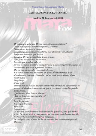 Transcrito por Los Ángeles de Charlie


                CAPÍTULO CINCUENTA Y CUATRO

                     Londres, 31 de octubre de 2008.




Mi pequeña y testaruda Megan, ¿aun sigues buscándome?
Crees que lograras echarme el guante, ¿verdad?
Crees que lo lograras a tiempo,
Sin embargo, tendrías que prestarme más atención y escucharme.
Tengo muchas cosas que decirte.
Adorable Megan, criminóloga de las pelotas.
Pero tú no me escuchas en absoluto.
Te crees que lo sabes todo, tú.
En este momento apostaría cualquier cosa a que no siquiera te creerás las
revelaciones que estoy a punto de hacerte.
Margaritas a los cerdo, como suele decirse.
Y tú tienes cierto aire de cerdita, en efecto. Últimamente te estás
abandonando bastante. Dios mío, casi no pude mírate el otro día en
Rosslyn Hill.
Bingobingo.
Sí que te vi.
Estabas tras los visillos de aquel estudio tan horrible del deficiente de tu
marido. Ni siquiera te enteraste de que la cerradura estaba bloqueada
desde dentro.
¿Qué habías ido a buscar, doctora?
¿Tal vez lo mismo que buscaba yo?
Caliente, caliente.
Te la he juagado.
Y te saqué delantera.
Aquí están.
Encontrados.
La otra vez, cuando estuve en el estudio del gilipollas, tuve que darme
prisa. Tu Maya, tan fea y tan patosa, me estuvo tocando los cojones. De
modo que tuve que interrumpir la búsqueda.
En cualquier caso al final los he encontrado. Los documentos para el
Maestro.


                                                                         260
 