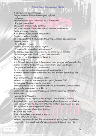 Transcrito por Los Ángeles de Charlie


Y ahora procura concentrarte.
Porque vamos a hablar de conceptos difíciles.
Profundos.
Fundamentales. Para la historia de la humanidad.
¿Y tú qué vas a saber?
El Maestro, él sí que sabe del tema.
Eso es el Maestro. Nadie tiene ni idea de quién es realmente.
Nadie lo conoce como yo.
Y los demás, bueno, somos unos cuantos.
Bastantes, a decir verada.
En toda Inglaterra. Y en el resto de Europa. También hay algunos en
Estados Unidos.
¡No te burles, cretina!
Procura tener un poco más de respeto.
¡O tu estupidez te perderá definidamente!
No tenemos nada que ver con una de tus sectas de los cojones.
El Maestro posee facultades, y tuvo una revelación.
No te va servir de nada arrugar la nariz.
Él es el elegido.
A lo largo de la historia de la humanidad, sólo unos pocos iluminados han
podido acceder a las fuentes del conocimiento: él es uno de ellos.
¿De quién ha recibido las revelaciones?
De sí mismo, de sus investigaciones, de sus facultades.
Y además estaba escrito. También lo dice una médium que trabaja con
nosotros.
Todo está escrito, los muertos lo saben.
Así pues, el Maestro nos ha explicado que la fecha es 2012.
Es una larga historia pequeña ignorante.
Está relacionada con el desplazamiento del eje terrestre, y con el cambio
de los polos magnéticos de la Tierra.
Chist, Meg, voy a confesarte algo. Esta parte no acabo de entenderla
demasiado.
Peor me fio del Maestro.
Los antiguos textos sagrados de los mayas le revelaron la profecía.
Se trata de algo serio, qué rematadamente idiota demuestra ser al reírte.
Dios mío, ¿Por qué he de perder el tiempo contigo, que no eres más que
una deficiente y una arrogante de mierda?
Deberías estar a la altura de tu destino.
Ya lo ves. Soy bueno.
Y me obstinado en darte explicaciones a ti.
Que no entiendes un pijo.
Así pues, intentaba decirte, hay razonamientos que tú jamás llegarías a
comprender. Se trata de calcular el movimiento de las estrellas y la


                                                                      261
 