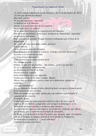 Transcrito por Los Ángeles de Charlie


¿Y sabes cuándo empieza la era de Acuario? ¡El 21 de diciembre de 2012!
¡El año que dijeron los mayas!
Muy bien, tontita.
Ya veo que empiezas a aprender.
Le hablare de ti al Maestro.
Quizás te acepte como uno de los nuestros.
No es nada fácil, ¿lo sabías?
No es nada fácil entrar en la organización del Maestro.
Has de tener cualidades: curiosidad, inteligencia, humanidad, capacidad
de sacrificio, altruismo.
Peor el premio es grande. Porque nosotros trabajamos por el bien de la
humanidad.
Tú, ¿Cuál de esas cualidades reúnes, doctora?
Bah, pobrecita.
No sé si estarás entre los Elegidos.
Bien hablemos de las puertas estelares. Contigo conviene ser preciso,
Es como si te estuvieras oyendo.
« ¿Y las prueeeebaaaaas?»
Nada de pruebas, es una cuestión de fe.
Por encima de todo.
Porque, lo que son las pruebas… hay tantas… ya lo creo que hay.
Te voy a mencionar solamente una.
La historia de la Flor de la Vida.
Presta atención, capulla.
Estoy hablándote de cosas sagradas.
Cuanta paciencia he de tener contigo, Megan.
Ahora, deja de distraerte, parece como su te aburrieras, pedazo de
estúpida…
¡Así que concéntrate!
Eso es, algunos lo llaman el sexto día del génesis, porque se forma a partir
de la rotación de seis círculos.
Hubo un tiempo en que todos sabían que este símbolo representaba el
esquema de la creación.
El modelo divino.
Contendría todas las informaciones sobre la vida y las leyes que la
regulan. Es un símbolo antiquísimo, cuyo origen se desconoce: se ha
hallado en distintos pueblos y en épocas muy dispares.
Lo conocían los egipcios, los etruscos, los primeros cristianos, los chinos.
Los hebreos, que lo tallaron en el templo de Jerusalén.
En Roma, y en la basílica de San Clemente, por ejemplo. Aquí, en Londres,
está en el Templo, el antiguo cuartel de los Caballeros Templarios.
Su estructura es perfecta y… ¿no lo adivinas?
Contiene la proporción áurea.


                                                                         263
 