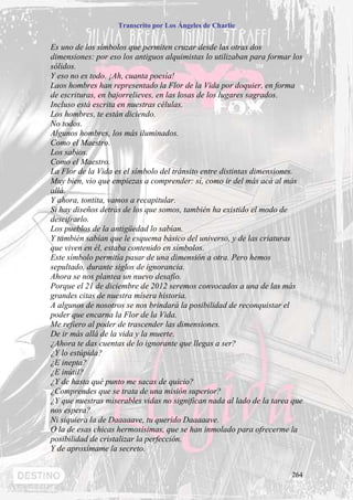 Transcrito por Los Ángeles de Charlie


Es uno de los símbolos que permiten cruzar desde las otras dos
dimensiones: por eso los antiguos alquimistas lo utilizaban para formar los
sólidos.
Y eso no es todo. ¡Ah, cuanta poesía!
Laos hombres han representado la Flor de la Vida por doquier, en forma
de escrituras, en bajorrelieves, en las losas de los lugares sagrados.
Incluso está escrita en nuestras células.
Los hombres, te están diciendo.
No todos.
Algunos hombres, los más iluminados.
Como el Maestro.
Los sabios.
Como el Maestro.
La Flor de la Vida es el símbolo del tránsito entre distintas dimensiones.
Muy bien, vio que empiezas a comprender: sí, como ir del más acá al más
allá.
Y ahora, tontita, vamos a recapitular.
Si hay diseños detrás de los que somos, también ha existido el modo de
descifrarlo.
Los pueblos de la antigüedad lo sabían.
Y también sabían que le esquema básico del universo, y de las criaturas
que viven en él, estaba contenido en símbolos.
Este símbolo permitía pasar de una dimensión a otra. Pero hemos
sepultado, durante siglos de ignorancia.
Ahora se nos plantea un nuevo desafío.
Porque el 21 de diciembre de 2012 seremos convocados a una de las más
grandes citas de nuestra mísera historia.
A algunos de nosotros se nos brindará la posibilidad de reconquistar el
poder que encarna la Flor de la Vida.
Me refiero al poder de trascender las dimensiones.
De ir más allá de la vida y la muerte.
¿Ahora te das cuentas de lo ignorante que llegas a ser?
¿Y lo estúpida?
¿E inepta?
¿E inútil?
¿Y de hasta qué punto me sacas de quicio?
¿Comprendes que se trata de una misión superior?
¿Y que nuestras miserables vidas no significan nada al lado de la tarea que
nos espera?
Ni siquiera la de Daaaaave, tu querido Daaaaave.
O la de esas chicas hermosísimas, que se han inmolado para ofrecerme la
posibilidad de cristalizar la perfección.
Y de aproxímame la secreto.


                                                                       264
 