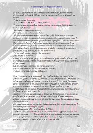 Transcrito por Los Ángeles de Charlie


El día 21 de diciembre de acaba el calendario maya, piensa en ello.
El tiempo de detendrá. Sólo un poco, y entonces volverá a discurrir de
nuevo.
Ya lo sé, parce fantasías.
Y, SIN EMBARGO, NO LO SON, imbécil.
Te parece a esos científicos tan engreídos que arrugan la nariz ente las
teorías del Maestro.
Ahora voy a retroceder un paso.
Para explicarte in fenómeno físico.
A lo mejor esto despertara tu curiosidad, ¿eh? Bien, presta atención.
La tierra produce una pequeña resonancia electromagnética que nace de
las ondas electromagnéticas que rodean su superficie. Se llama resonancia
Schumann, en honor al científico que la descubrió. Es una especie de
latido cardiaco del planeta, esta resonancia se cuantifica en hertzios.
Ahora bien, la frecuencia fundamental de dicha resonancia se mantuvo
constante, 7,8/8 hercios, hasta los años ochenta.
Y a partir de entonces empezó a aumentar.
Nadie sabe el por qué.
Lo que sí se sabe, creo que gracias a las investigaciones del Maestro, es
que la resonancia Schumann aumenta siguiendo el patrón de la secuencia
de Fibonacci.
Oh, sí, querida, ¿has visto ha vuelto aparecer?
Fíjate cuántas cosas me ha enseñado el Maestro.
Y ahora escúchame, que ya falta poco.

Si la resonancia de Schumann de rige realmente por los números de
Fibonacci, pronto saltara a 13 hercios. Es de suponer que e 13 hercios, las
vibraciones del magnetismo terrestre se levarán. Provocando fenómenos
cuyas consecuencias se desconocen por completo. A ellos hay que añadir
que en ese momento el magnetismo de la Tierra tenderá a cero.
Tontitaaaaa, se desciende de magnetismo del planeta, eso querrá decir que
la Tierra girara más despacio.
Nosotros creemos que entonces el tiempo de detendrán en el momento en
que los polos magnéticos de la Tierra se inviertan. En ese momento,
estamos convencidos de lelo, se abrirán los stargates, las puertas estelares
del conocimiento.
Ése es el momento de que hablan todas las profecías: desde las indias a las
cristianas y las del antiguo Egipto.
Según los mayas, el 21 de diciembre del 2012.
Tu Dave había descubierto que en la Tierra existen algunos lugares con
magnetismo cero: sus chamanes le indicaron que los estudiara, porque son
zonas que proporcionan le cambio. Por lo tanto, es lógico pensar que las
puertas galácticas podrán abrirse precisamente allí.


                                                                        265
 