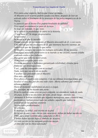 Transcrito por Los Ángeles de Charlie


Pero para estar seguros, habría que trazar un mapa.
Al Maestro se le ocurrió pedirle ayuda a tu Dave, después de leer un
artículo sobre el fenómeno de la inversión de los polos magnéticos de la
Tierra,
Le pareció que el doctor Fox podría resultarle de utilidad.
Pero aquel presuntuoso se paso de la raya.
Se negó en redondo, lo que oyes.
Se le ofreció la posibilidad de entra en la historia.
¿Y qué hace él? Se niega, despreciativo.
Será cretino.
Se merecía lo que le sucedió.
Porque a partir de ese momento el Maestro desconfió de él, y con razón.
Y me mandó que me encargara de él, que intentara hacerlo razonar, de
inducirlo a que me contase lo que sabía.
El Maestro siempre me confía los trabajos delicados. Él me necesita.
Pero aquel miserable pordiosero se tu marido se me encaró, cuando estaba
poniendo orden a sus trabajos.
Hay gente que debería morir joven.
Demasiada estúpida para vivir.
Perdona, nosotros le habíamos garantizado celebridad y fondos para
financiar sus investigaciones.
Y así, ¿qué ha conseguido con su actitud?
Nada, tuve que sacarlo de en medio.
Y acabar casi paleando con el Maestro.
Dios mío, qué idiota.
Pero ahora el cuadro está completo. Con sus últimas investigaciones, que
localicé el otro día, por fin esta todo claro. Ahora sabemos qué símbolo
debemos buscar.
Hasta el momento nadábamos un poco a ciegas.
No, disculpa, me he dejado una parte.
Si no lo explico, como eres un poco estúpida, no entenderás nada de nada.
Así pues, tu Dave no era tonto del todo, desde luego. Además, sus
chamanes le habían revelado que algunos mensajeros, unas criaturas muy
particulares, habían preservado las señales, aquello que indica la
posiciones de las puertas estelares.
No son seres predestinados.
Yo sí lo soy.
El mensaje, la señal, está escrito en su piel.
En la piel de una o más chicas con caracteres: deben de haber nacido en
1991, para tener veintiún años cumplidos el 2012,
Y deben haber nacido bajo el símbolo de Acuario.
Así está escrito en las antiguas profecías mayas.
¿Cómo dar con la chica adecuada?


                                                                     266
 