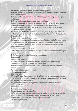 Transcrito por Los Ángeles de Charlie


El Maestro, que es un genio, tuvo una idea magnifica.
Puso en marcha un programa de prevención de tumores cutáneos entre la
población más joven.
Con sus credenciales médicas y científicas, se grajeó elogios y una gran
publicidad.
Y de ese modo empezó a examinar a las candidatas.
Por los estudios de tu Daaaaave, sabemos que le chico/a de tener una serie
de lunares similares al duodécimo signo de la simbología maya.
Y también ha de tener una cosa más: una línea, un punto que permita
obtener el indicio definitivo.
De modo que el Maestro elaboraba una lista para mí, y yo iba a buscarlas.
A decir verdad, al principio él creía que sería suficiente con fotografiarlas.
O dominarlas.
Estaba equivocado, ahora lo sabe.
Para poder examinar sus lunares como era debido, y poderlos superponer
a los símbolos mayas, había que secretarlas, no quedaba otro camino.
Y de ese modo me ha hecho feliz. Porque he podido llevar adelante mi
proyecto personal.
Te lo he explicado, ¿no es así?
Antes de meterlas en los tanques, él llegaba y seleccionaba el trozo de piel
en cuestión.
Y desfiguraba irremediablemente a mis bellezas.
Vaya putada.
Bueno, yo lo remedie.
Sin embargo, hasta el momento nuestra búsqueda ha sido en vano.
Ninguna de las chicas raptadas eta la correcta.
Por eso he vuelto al estudio de ti Dave. Y ahora, me parece, tengo la
solución.
Pero ésta te la explique el otro día.
Ahora estoy cansado.
Una cosa más.
Mi querida Meg, has de saber que las chicas que he secuestrado poseían
otra adorable característica que he descubierto yo, examinado la lista que
me proporcionaba el Maestro.
La fecha de nacimiento de algunas de ellas respondía con exactitud a la
secuencia de Fibonacci.
Como mi madre.
De modo que eran perfectas.
Por eso he querido cristalizarlas.
Así si alineas sus fechas de nacimiento, en orden en que las secuestre, lo
veras enseguida. Forman la secuencia de Fibonacci. Casi. De da un
pequeñísimo salta, son ese 2, no he logrado resolver.
No tiene importancia.


                                                                          267
 