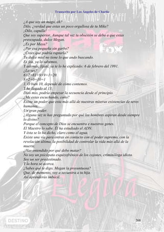 Transcrito por Los Ángeles de Charlie


¿A que soy un mago, eh?
Dilo, ¿verdad que estas un poco orgullosa de tu Mike?
¡Dilo, capulla!
Que soy superior. Aunque tal vez tu obsesión se deba a que estas
preocupada, dulce Megan.
¿Es por Maya?
¿Por esa pequeña sin garbo?
¿Crees que podría raptarla?
Tu dulce miel no tiene lo que ando buscando.
Es fea, ya lo sabemos,
Y además, fíjate, ya te lo he explicado: 6 de febrero del 1991.
¿Lo ves?
6+2=81+9+9+1=20.
8+2+0=10=1
1. O bien 10, depende de cómo contemos.
Y he llegado al 13.
Dios mío, podría empezar la secuencia desde el principio.
¿Me estas escuchando, coño?
Existe un poder que esta más allá de nuestras míseras existencias de seres
humanos.
Un gran poder.
¿Alguna vez te has preguntado por qué los hombres aspiran desde siempre
lo divino?
Porque el concepto de Dios se encuentra e nuestros genes.
El Maestro lo sabe. Él ha estudiado el ADN.
Y ésta se lo ha dicho, claro como el agua.
Existe una vía para entras en contacto con el poder supremo, con la
revelación última, la posibilidad de controlar la vida más allá de la
muerte.
¿Has entendido por qué debo matar?
No soy un psicópata esquizofrénico de los cojones, criminóloga idiota.
Soy un ser predestinado.
Y la hora se acerca.
¿Sabes qué te digo, Megan la presuntuosa?
Que, de memento, voy a secuestra a tu hija.
Así aprenderás imbécil.




                                                                       268
 