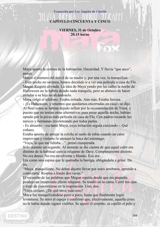 Transcrito por Los Ángeles de Charlie


                  CAPÍTULO CINCUENTA Y CINCO

                         VIERNES, 31 de Octubre
                              20.15 horas




Maya apartó la cortina de la habitación. Oscuridad. Y lluvia “que asco”,
pensó.
Marcó el número del móvil de su madre y, por una vez, la tranquilizó.
- Esta noche no salimos, hemos decidido ir a ver una película a casa de Flo.
Megan Respiró aliviada. La idea de Maya yendo por las calles la noche de
Halloween no la habría dejado nada tranquila, pero se abstuvo de hacer
enfadar a su hija recalcándoselo.
Maya colgó el teléfono. Estaba irritada. Aún más. Estaba furiosa.
- ¡Es Halloween, y tenemos que quedarnos encerradas en casa!- se dijo.
Al final todos se habían dejado influir por la recomendación de Trent, y
puesto que no tenían otras alternativas para pasar aquella noche, habían
optado por la pizza-más-película en casa de Flo. Con padres tocando las
narices y hermanas revoloteando por todas partes.
- Es absurdo – exclamó Maya, cuya irritación seguía creciendo -. Qué
coñazo.
Estaba apunto de arrojar la colcha al suelo de rabia cuando un calor
improvisto y violento le atenazó la boca del estómago.
“Vaya, lo que me faltaba…”, pensó exasperada.
Sólo durante un segundo. Al instante se dio cuenta de que aquel calor era
distinto de la habitual caricia relajante de Dave. Completamente distinto.
No era denso. No era envolvente y blando. Eso era…
Era como una espina que le quemaba la barriga, obligándola a gritar. De
ira.
“Maya, tranquilízate, No debes dejarte llevar por estos arrebatos, aprende a
controlarte. Respira a fondo dos veces.”
El recuerdo de las palabras que Megan repetía desde que era pequeña
produjo un inesperado efecto relajante. Se tendió en la cama. Cerró los ojos
y trató de concentrarse en la respiración. Uno, dos.
“Vaya coñazo. ¿De qué sirve todo esto?
Maya fue tranquilizándose poco a poco, hasta que finalmente logró
levantarse. Se miró al espejo y confirmó que, efectivamente, aquella crisis
no le había dejado signos visibles. Se ajustó el corpiño, se cepilló el pelo y


                                                                           269
 