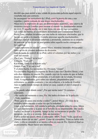 Transcrito por Los Ángeles de Charlie


decidió que para asistir a una velada de pizza-más-película aquel aspecto
resultaba más que correcto.
Se encasquetó los auriculares de l iPod, cerró la puerta de casa a sus
espaldas y partió rodeada de una alegre muchedumbre.
Maya tuvo la impresión de que, en determinadas ocasiones, una caterva de
dementes escogía Londres para mostrar al mundo sus desesperadas ansias
de vivir. Y aquella noche, sin ir más lejos, era uno de esos momentos.
Las calles del barrio, el cuadrilátero delimitado por Commercial Street y
Brick Lane, estaban invadidas por una turba de máscaras alucinadas, que le
hacían un guiño a la muerte. Costaba atravesar aquella muchedumbre,
forzada a buscar la diversión anhelada y prometida, unánime en su empeño
de esquivar la lluvia que se precipitaba sobre aquella noche consagrada a
los espíritus.
“Vaya panorama de mierda”, pensó Maya, mientras intentaba abrirse paso
entre un río de jóvenes sedientos de diversión.
Giró la rueda de control de su iPod, subió el volumen por las nubes y se
aisló del mundo.
The Cure, “Friday I´m in love”.
Eminem, “Fuck off”.
Kid Rock, “Only God Knows why”.
Simple Plan, “I´m just a kid”.
Y el plato fuerte, los neonardos Joy Division, “closet”.
Ya casi había llegado a la esquina de Brick Lane con Cheshire Street, a tan
solo diez minutos de casa de Flo, cuando cayó en la cuenta de que se había
dejado en la suya el filme prometido, el Leit motiv de la velada, Sweeney
Todd. A regañadientes, giró sobre sus talones, preparándose para
enfrentarse en sentido contrario, y no sin esfuerzo, a la turba de Zombis.
Aún no había tenido tiempo de entrar en casa, cuando el móvil empezó a
sonar.
- ¿Se puede saber dónde estás? ¿Por qué tardas tanto? Te estamos
esperando.
- He vuelto un momento a casa, Flo. Me había olvidado de la película.
- Vale, espabílate.
“Pero ¿qué les pasa esta noche a todos?”, pensó Maya. ¿El virus de la
ansiedad había atacado a todos los que la rodeaban?
Llegó a su habitación. Allí estaba la película, olvidada sobre la cama. Maya
la cogió rápidamente y la puso en el bolsillo de su impermeable. Dio media
vuelta y se dirigió a la puerta. Apagó la luz, se encamino al pasillo. “Un
momento –se dijo a si misma-. Sólo un momento.”
Volvió sobre sus pasos, abrió el ordenador. MSN. Trent. “Vale, quizá nos
veamos dentro de un rato”, pensó. Como de costumbre, Trent no había sido
claro, y ella no entendió si se uniría a ellos en casa de Flo. Quizá al final no
se presentaría. Mejor hacer una intentona.


                                                                            270
 