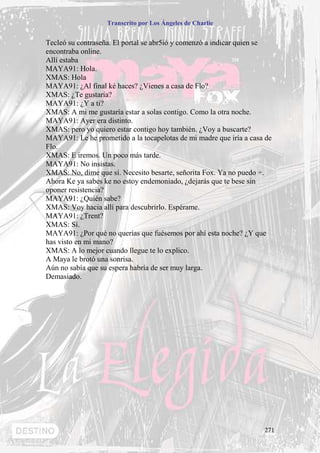 Transcrito por Los Ángeles de Charlie


Tecleó su contraseña. El portal se abr5ió y comenzó a indicar quien se
encontraba online.
Allí estaba
MAYA91: Hola.
XMAS: Hola
MAYA91: ¿Al final ké haces? ¿Vienes a casa de Flo?
XMAS: ¿Te gustaría?
MAYA91: ¿Y a ti?
XMAS: A mi me gustaría estar a solas contigo. Como la otra noche.
MAYA91: Ayer era distinto.
XMAS: pero yo quiero estar contigo hoy también. ¿Voy a buscarte?
MAYA91: Le he prometido a la tocapelotas de mi madre que iría a casa de
Flo.
XMAS: E iremos. Un poco más tarde.
MAYA91: No insistas.
XMAS: No, dime que sí. Necesito besarte, señorita Fox. Ya no puedo +.
Ahora Ke ya sabes ke no estoy endemoniado, ¿dejarás que te bese sin
oponer resistencia?
MAYA91: ¿Quién sabe?
XMAS: Voy hacia allí para descubrirlo. Espérame.
MAYA91: ¿Trent?
XMAS: Sí.
MAYA91: ¿Por qué no querías que fuésemos por ahí esta noche? ¿Y que
has visto en mi mano?
XMAS: A lo mejor cuando llegue te lo explico.
A Maya le brotó una sonrisa.
Aún no sabía que su espera habría de ser muy larga.
Demasiado.




                                                                    271
 