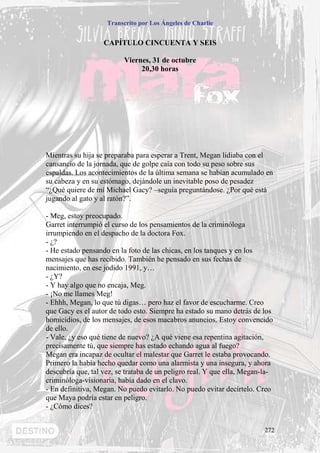 Transcrito por Los Ángeles de Charlie


                   CAPÍTULO CINCUENTA Y SEIS

                          Viernes, 31 de octubre
                               20,30 horas




Mientras su hija se preparaba para esperar a Trent, Megan lidiaba con el
cansancio de la jornada, que de golpe caía con todo su peso sobre sus
espaldas. Los acontecimientos de la última semana se habían acumulado en
su cabeza y en su estómago, dejándole un inevitable poso de pesadez
“¿Qué quiere de mí Michael Gacy? –seguía preguntándose. ¿Por qué está
jugando al gato y al ratón?”.

- Meg, estoy preocupado.
Garret interrumpió el curso de los pensamientos de la criminóloga
irrumpiendo en el despacho de la doctora Fox.
- ¿?
- He estado pensando en la foto de las chicas, en los tanques y en los
mensajes que has recibido. También he pensado en sus fechas de
nacimiento, en ese jodido 1991, y…
- ¿Y?
- Y hay algo que no encaja, Meg.
- ¡No me llames Meg!
- Ehhh, Megan, lo que tú digas… pero haz el favor de escucharme. Creo
que Gacy es el autor de todo esto. Siempre ha estado su mano detrás de los
homicidios, de los mensajes, de esos macabros anuncios. Estoy convencido
de ello.
- Vale, ¿y eso qué tiene de nuevo? ¿A qué viene esa repentina agitación,
precisamente tú, que siempre has estado echando agua al fuego?
Megan era incapaz de ocultar el malestar que Garret le estaba provocando.
Primero la había hecho quedar como una alarmista y una insegura, y ahora
descubría que, tal vez, se trataba de un peligro real. Y que ella, Megan-la-
criminóloga-visionaria, había dado en el clavo.
- En definitiva, Megan. No puedo evitarlo. No puedo evitar decírtelo. Creo
que Maya podría estar en peligro.
- ¿Cómo dices?


                                                                         272
 