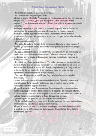 Transcrito por Los Ángeles de Charlie


- Sí, me temo que ahora Gacy va a por ella.
- no creo que eso tenga ninguna base.
Megan se sentía ofendida. No quería, no podía creer que su hija corriese un
peligro real. Y además, ¿por qué de repente Garret se mostraba tan
inquieto? ¿Qué le estaba ocultando? ¿Había descubierto algo que no quería
contarle?
Sabía por experiencia que cuando el teniente se ponía a la defensiva no
había modo de sonsacarle ninguna información. Y Garret, en aquel
momento, estaba jugando en la defensa. Atenazado por un horrible
sentimiento de culpa, Megan estaba segura de ello, por haber subestimado
el peligro.
- ¿Has descubierto algo?
- No, nada de nada, te lo juro. Sólo pienso que Gacy te la tiene jurada. A
muerte. ¿Y que mejor modo de hacerte daño que ensañándose con Maya?
- No me convence.
- Sé que te parece absurdo, yo siempre he sido el primero en minimizar tus
sospechas, pero tienes que fiarte de mí. Debemos someter a Maya a
vigilancia. Voy a enviar a dos agentes para que la protejan, y que no la
pierdan de vista.
- Es inútil, mi eficaz teniente Garret. Yo ya he pensado en poner a salvo a
mi hija. Maya está en casa de su amiga Flo, con ella están los chicos y los
padres de Flo. Pasará la noche allí. Resulta improbable que Gacy conozca
la dirección de los Crumble. Y en cualquier caso, no es de los que
agredirían a toda una familia. No es su estilo.
- Si es así, de acuerdo, pero sólo por hoy. Mañana la pondremos bajo
protección.
- A sus órdenes- respondió con sequedad mientras fijaba la vista en sus
ppapeles para dar a entender al teniente que el tiempo que le había
concedido ya había llegado a su fin.
Megan detestaba el aire de mando que Garret adoptaba cuando estaba a
punto de perder el control de la situación. Y además, en su fuero interno,
era firmemente contraria a que la policía anduviese pisándole los talones a
su hija. Para Maya significaría el final de una vida normal.
- ¿Estás segura de que todo está en orden?- insistió Garret.
- Sí, he hablado con Maya hace poco. Estaba saliendo de casa, a estas horas
probablemente ya estará en casa de los Crumble.
Megan le enseño el móvil al teniente, dando por concluida la conversación.
Y también cerró el teléfono, sin darse cuenta de que la luz de su batería
parpadeaba agotada.




                                                                        273
 