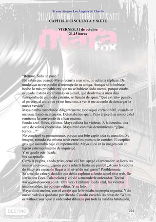 Transcrito por Los Ángeles de Charlie


                  CAPÍTULO CINCUENTA Y SIETE

                         VIERNES, 31 de octubre
                              21,15 horas




“Retraso. Sólo un poco.”
Flo sabía que cuando Maya recurría a un sms, no admitía réplicas. De
modo que no respondió al mensaje de su amiga. Aunque si lo hubiese
hecho lo más probable era que no se hubiese dado cuenta, porque estaba
ocupada. Estaba controlando su e-mail, que desde hacía unos días
funcionaba de un modo extraño, se llenaba de spam.”Qué extraño- pensó-,
al parecer, el antivirus ya no funciona, a ver si me acuerdo de descargar la
nueva versión”.
Maya estaba cancelando diligentemente todo aquel correo inútil, cuando un
mensaje llamó su atención. Detestaba los spam. Pero el peculiar nombre del
remitente la convenció de clicar encima.
Fondo azul, flores, violetas. Maya odiaba las violetas. A la derecha, una
serie de velitas encendidas. Maya miró con más detenimiento. “¿Qué
leches…?”
No concluyó su pensamiento, porque una foto captó toda su atención. Su
imagen, tomada esa misma tarde entre los puestos de camden. El corpiño
gris que asomaba bajo el impermeable. Maya clicó en la imagen con un
ligero estremecimiento de inquietud.
Y se quedó petrificada.
Era su epitafio.
Cerró la página, a toda prisa, cerró el Chat, apagó el ordenador, se llevó las
manos a los ojos… ¿quién podía odiarla hasta ese punto? ¿Acaso la capulla
de Stacy era capaz de llegar a tal nivel de mal gusto? Posiblemente.
Se armó de valor y decidió que debía explorar a fondo aquel sitio web. Se
sirvió una Coca-Cola helada y volvió a encenderle ordenador. Tecleó
www.gonetoosoon.co.uk. Otra vez el irritante fondo azul, las violetas
insoportables, las odiosas velitas. Y su foto.
Maya clicó encima, con el coraje que le brindaba su propia angustia. Y de
nuevo volvió a quedarse petrificada. Cuando escuchó las notas de “Whith
or without you” que el ordenador difundía por toda la maldita habitación,


                                                                          274
 