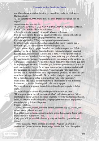 Transcrito por Los Ángeles de Charlie


sumida en la oscuridad de las cien veces maldita noche de Halloween.
Había un texto:
“31 de octubre de 2008. Maya Fox, 17 años. Demasiado joven nos ha
dejado”.
A continuación, otro escrito.
“I LOVE U SO MUCH ULL NEVA B FORGOTON. JUS REMEMBER
EVERY THING HAPPENS 4 A Reason.”
- ¡Mierda, mierda, mierda! –le espetó Maya al ordenador.
Pero no tuvo tiempo de salir de aquel horrible sitio. Estaba sintiendo un
calor insoportable que se propagaba desde su barriga.
Conocía aquel calor. Y Maya no opuso ninguna resistencia.
El abrazo cálido se convirtió en luz. Aquella luz suave y serena que le
transmitía paz, la tranquilizaba. Entonces llego la voz.
“Maya, tesoro. Soy yo, papá. Escucha, esta noche te espera una difícil
prueba. Has de ser fuerte, Boquita de miel. Esta noche alguien intentará
hacerte daño. Mucho daño. A mí ya me lo hizo. Y yo no puedo estar ahí
para detenerlo. Cuando el destino llega, amor mío, hay que afrontarlo, no
hay caminos alternativos. Desgraciadamente, esta aciaga noche ya tiene su
significado. Está escrito. No podemos hacer nada. Pero te prometo que haré
lo imposible por salvarte. El hombre que dentro de poco intentará entrar en
casa es mi asesino, Maya. Es un loco, tu madre hace años que anda tras él.
Por desgracia, se escapó de la cárcel. Y ahora quiere venir aquí para
llevarte con él. Pero nosotros se lo impediremos, ¿verdad, mi amor? Sé que
eres fuerte, siempre lo has sido. No te rindas, ni siquiera por un instante.
No le permitas que se cobre tu maravillosa vida. Estaré contigo.”
Maya sintió una suave caricia en el pelo y se abandonó a ella. Entonces,
lentamente, la luz fue disminuyendo y la voz se apagó.
Maya se rehízo y se puso a hacer de inmediato lo que su padre le había
dicho.
No podría llegar a casa de Flo; tenía que atrincherarse en casa.
“Dos respiraciones, tres, demasiado rápidas”, calculó angustiada. “debo
mantener la calma”, pensó, mientras intentaba recordar las técnicas shaolin.
Inútil, el terror la estaba ahogando. Se propagaba en oleadas pegajosas y
nauseabundas, y le impedía pensar.
Cogió el teléfono.
- Mamá, por favor, mamá, contesta. Mamá, contesta, soy yo. Mamá, no
quiero morir. ¡Mamá, socorro!
Pero el teléfono no tenía conexión, estaba irremediablemente descargado.
Maya marcó el número de Trent.
- Voy para allí, ya he salido de casa y estoy en la calle…¿me echas de
menos?
- Trent, ayúdame.- Maya empezó a sollozar-. Alguien va a venir a
asesinarme. Quiere matarme, Trent, tengo miedo. Por favor, date prisa.


                                                                         275
 