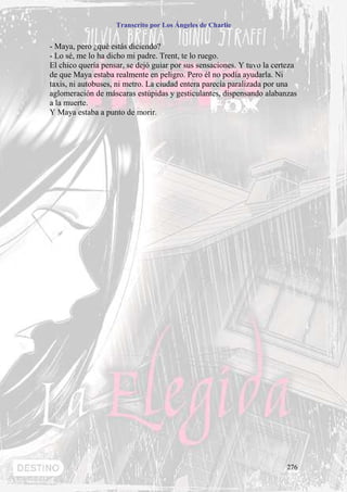 Transcrito por Los Ángeles de Charlie


- Maya, pero ¿qué estás diciendo?
- Lo sé, me lo ha dicho mi padre. Trent, te lo ruego.
El chico quería pensar, se dejó guiar por sus sensaciones. Y tuvo la certeza
de que Maya estaba realmente en peligro. Pero él no podía ayudarla. Ni
taxis, ni autobuses, ni metro. La ciudad entera parecía paralizada por una
aglomeración de máscaras estúpidas y gesticulantes, dispensando alabanzas
a la muerte.
Y Maya estaba a punto de morir.




                                                                        276
 