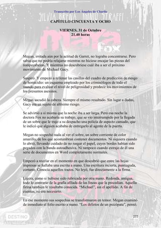 Transcrito por Los Ángeles de Charlie


                  CAPÍTULO CINCUENTA Y OCHO

                         VIERNES, 31 de Octubre
                              21.40 horas




Megan, irritada aún por la actitud de Garret, no lograba concentrarse. Pero
sabía que no podría relajarse mientras no hiciese encajar las piezas del
rompecabezas. Y mientras no descubriese cuál iba a ser el próximo
movimiento de Michael Gacy.

Suspiró. Y empezó a rellenar las casillas del cuadro de predicción de riesgo
de homicidio: un esquema empleado por los criminólogos de todo el
mundo para evaluar el nivel de peligrosidad y predecir los movimientos de
los presuntos asesinos.

Megan sacudió la cabeza. Siempre el mismo resultado. Sin lugar a dudas,
Gacy era un sujeto de altísimo riesgo.

Se advirtió a sí misma que la noche iba a ser larga. Pero esa noche la
doctora Fox no acabaría su trabajo, que se vio interrumpido por la llegada
de un sobre que le trajo a su despacho una policía de aspecto cansado, que
le indicó que alguien acababa de entregarlo al agente de la puerta.

Megan no sospechó nada al ver el sobre, un sobre corriente de color
amarillo, de los que acostumbran contener documentos. Ni siquiera cuando
lo abrió, llevando cuidado de no rasgar el papel, cuyos bordes habían sido
pegados con la banda autoadhesiva. Ni tampoco cuando extrajo de él una
serie de documentos en Word completamente normales.

Empezó a recelar en el momento en que descubrió que entre las hojas
impresas se hallaba una escrita a mano. Una escritura incierta, puntiaguda,
cortante. Conocía aquellos trazos. No leyó, fue directamente a la firma.

Ligera, como si hubiese sido rubricada por otra mano. Redonda, antigua,
todo lo contrario de la grafía afilada de las líneas que la precedían. Aquella
firma también le resultaba conocida. “Michael”, sin el apellido. A fin de
cuentas, no era necesario.

En ese momento sus sospechas se transformaron en temor. Megan examinó
de inmediato el folio escrito a mano. “Los delirios de un psicópata”, pensó.


                                                                           277
 