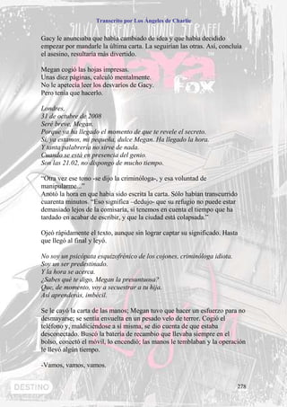 Transcrito por Los Ángeles de Charlie


Gacy le anunciaba que había cambiado de idea y que había decidido
empezar por mandarle la última carta. La seguirían las otras. Así, concluía
el asesino, resultaría más divertido.

Megan cogió las hojas impresas.
Unas diez páginas, calculó mentalmente.
No le apetecía leer los desvaríos de Gacy.
Pero tenía que hacerlo.

Londres,
31 de octubre de 2008
Seré breve, Megan.
Porque ya ha llegado el momento de que te revele el secreto.
Sí, ya estamos, mi pequeña, dulce Megan. Ha llegado la hora.
Y tanta palabrería no sirve de nada.
Cuando se está en presencia del genio.
Son las 21.02, no dispongo de mucho tiempo.

“Otra vez ese tono -se dijo la criminóloga-, y esa voluntad de
manipularme...”
Anotó la hora en que había sido escrita la carta. Sólo habían transcurrido
cuarenta minutos. “Eso significa –dedujo- que su refugio no puede estar
demasiado lejos de la comisaría, si tenemos en cuenta el tiempo que ha
tardado en acabar de escribir, y que la ciudad está colapsada.”

Ojeó rápidamente el texto, aunque sin lograr captar su significado. Hasta
que llegó al final y leyó.

No soy un psicópata esquizofrénico de los cojones, criminóloga idiota.
Soy un ser predestinado.
Y la hora se acerca.
¿Sabes qué te digo, Megan la presuntuosa?
Que, de momento, voy a secuestrar a tu hija.
Así aprenderás, imbécil.

Se le cayó la carta de las manos; Megan tuvo que hacer un esfuerzo para no
desmayarse; se sentía envuelta en un pesado velo de terror. Cogió el
teléfono y, maldiciéndose a sí misma, se dio cuenta de que estaba
desconectado. Buscó la batería de recambio que llevaba siempre en el
bolso, conectó el móvil, lo encendió; las manos le temblaban y la operación
le llevó algún tiempo.

-Vamos, vamos, vamos.


                                                                             278
 