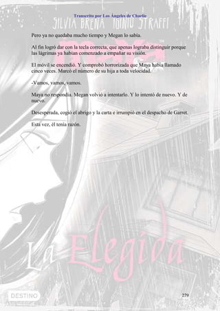 Transcrito por Los Ángeles de Charlie



Pero ya no quedaba mucho tiempo y Megan lo sabía.

Al fin logró dar con la tecla correcta, que apenas lograba distinguir porque
las lágrimas ya habían comenzado a empañar su visión.

El móvil se encendió. Y comprobó horrorizada que Maya había llamado
cinco veces. Marcó el número de su hija a toda velocidad.

-Vamos, vamos, vamos.

Maya no respondía. Megan volvió a intentarlo. Y lo intentó de nuevo. Y de
nuevo.

Desesperada, cogió el abrigo y la carta e irrumpió en el despacho de Garret.

Esta vez, él tenía razón.




                                                                          279
 