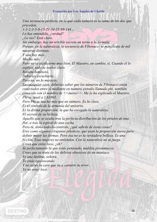 Transcrito por Los Ángeles de Charlie


Una secuencia perfecta, en la que cada número es la suma de los dos que
preceden.
1-1-2-3-5-8-13-21-34-55-89-144…
Lo has entendido, ¿verdad?
¿Lo ves? Está claro.
Sin embargo, hay un terrible secreto en torno a la fórmula.
Porque, en la naturaleza, la secuencia de Fibonacci se manifiesta de mil
maneras distintas.
Y aún hay más.
Mucho más.
Pero no sé explicarme muy bien. El Maestro, en cambio, sí. Cuando él lo
explica, todo se vuelve claro.
Resulta luminoso.
Deberías escucharlo.
Pero no, no lo mereces.
En cualquier caso, deberías saber que los números de Fibonacci están
conectados entre sí mediante en número extraño llamado phi, también
conocido con el nombre de <<áureo>>. Me lo ha explicado el Maestro.
Phi es igual a 1,61803.
Pero Phi es mucho más que un número. Es la clave.
Es el símbolo de la armonía del universo.
Es la divina proporción, la que ha escogido la naturaleza.
El secreto de su belleza.
Aquello que se oculta tras la perfecta distribución de los pétalos de una
flor, o tras la espiral de una cocha.
Pero tú, doña-todo-lo-controlo, ¿qué sabrás de estas cosas?
Eres como algunos cirujanos plásticos, que usan la proporción áurea para
definir mejor las formas. Pero ésa no es la verdadera belleza. Es una
ficción. Esas mujeres no entienden. Con la naturaleza no se juega.
Crees que estoy loco, ¿eh?
Sé perfectamente lo que estás pensando, maldita presuntuosa.
Crees que se trata de los delirios obsesivos de un maníaco.
Es una lástima, señora.
Te estás equivocando.
Y no sabes lo caro que va a costarte tu error.
Yo no estoy loco.




                                                                       28
 