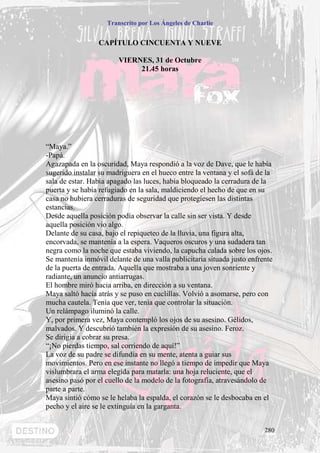 Transcrito por Los Ángeles de Charlie


                 CAPÍTULO CINCUENTA Y NUEVE

                        VIERNES, 31 de Octubre
                             21.45 horas




“Maya.”
-Papá.
Agazapada en la oscuridad, Maya respondió a la voz de Dave, que le había
sugerido instalar su madriguera en el hueco entre la ventana y el sofá de la
sala de estar. Había apagado las luces, había bloqueado la cerradura de la
puerta y se había refugiado en la sala, maldiciendo el hecho de que en su
casa no hubiera cerraduras de seguridad que protegiesen las distintas
estancias.
Desde aquella posición podía observar la calle sin ser vista. Y desde
aquella posición vio algo.
Delante de su casa, bajo el repiqueteo de la lluvia, una figura alta,
encorvada, se mantenía a la espera. Vaqueros oscuros y una sudadera tan
negra como la noche que estaba viviendo, la capucha calada sobre los ojos.
Se mantenía inmóvil delante de una valla publicitaria situada justo enfrente
de la puerta de entrada. Aquella que mostraba a una joven sonriente y
radiante, un anuncio antiarrugas.
El hombre miró hacia arriba, en dirección a su ventana.
Maya saltó hacia atrás y se puso en cuclillas. Volvió a asomarse, pero con
mucha cautela. Tenía que ver, tenía que controlar la situación.
Un relámpago iluminó la calle.
Y, por primera vez, Maya contempló los ojos de su asesino. Gélidos,
malvados. Y descubrió también la expresión de su asesino. Feroz.
Se dirigía a cobrar su presa.
“¡No pierdas tiempo, sal corriendo de aquí!”
La voz de su padre se difundía en su mente, atenta a guiar sus
movimientos. Pero en ese instante no llegó a tiempo de impedir que Maya
vislumbrara el arma elegida para matarla: una hoja reluciente, que el
asesino pasó por el cuello de la modelo de la fotografía, atravesándolo de
parte a parte.
Maya sintió cómo se le helaba la espalda, el corazón se le desbocaba en el
pecho y el aire se le extinguía en la garganta.


                                                                         280
 