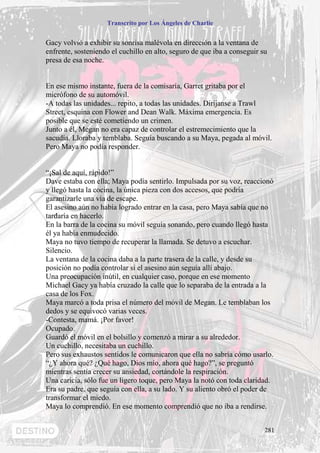 Transcrito por Los Ángeles de Charlie


Gacy volvió a exhibir su sonrisa malévola en dirección a la ventana de
enfrente, sosteniendo el cuchillo en alto, seguro de que iba a conseguir su
presa de esa noche.


En ese mismo instante, fuera de la comisaría, Garret gritaba por el
micrófono de su automóvil.
-A todas las unidades... repito, a todas las unidades. Diríjanse a Trawl
Street, esquina con Flower and Dean Walk. Máxima emergencia. Es
posible que se esté cometiendo un crimen.
Junto a él, Megan no era capaz de controlar el estremecimiento que la
sacudía. Lloraba y temblaba. Seguía buscando a su Maya, pegada al móvil.
Pero Maya no podía responder.


“¡Sal de aquí, rápido!”
Dave estaba con ella; Maya podía sentirlo. Impulsada por su voz, reaccionó
y llegó hasta la cocina, la única pieza con dos accesos, que podría
garantizarle una vía de escape.
El asesino aún no había logrado entrar en la casa, pero Maya sabía que no
tardaría en hacerlo.
En la barra de la cocina su móvil seguía sonando, pero cuando llegó hasta
él ya había enmudecido.
Maya no tuvo tiempo de recuperar la llamada. Se detuvo a escuchar.
Silencio.
La ventana de la cocina daba a la parte trasera de la calle, y desde su
posición no podía controlar si el asesino aún seguía allí abajo.
Una preocupación inútil, en cualquier caso, porque en ese momento
Michael Gacy ya había cruzado la calle que lo separaba de la entrada a la
casa de los Fox.
Maya marcó a toda prisa el número del móvil de Megan. Le temblaban los
dedos y se equivocó varias veces.
-Contesta, mamá. ¡Por favor!
Ocupado.
Guardó el móvil en el bolsillo y comenzó a mirar a su alrededor.
Un cuchillo, necesitaba un cuchillo.
Pero sus exhaustos sentidos le comunicaron que ella no sabría cómo usarlo.
“¿Y ahora qué? ¿Qué hago, Dios mío, ahora qué hago?”, se preguntó
mientras sentía crecer su ansiedad, cortándole la respiración.
Una caricia, sólo fue un ligero toque, pero Maya la notó con toda claridad.
Era su padre, que seguía con ella, a su lado. Y su aliento obró el poder de
transformar el miedo.
Maya lo comprendió. En ese momento comprendió que no iba a rendirse.


                                                                          281
 