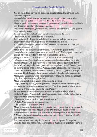 Transcrito por Los Ángeles de Charlie


No, no iba a dejar su vida en manos de aquel malnacido que ya se había
llevado a su padre.
Apenas había tenido tiempo de saborear su coraje recién recuperado,
cuando oyó un golpe seco, abajo, al final de la escalera.
Maya no pudo evitar oír el ruido de la puerta de su casa al abrirse, cediendo
con docilidad ante la violencia del asesino.
-Pequeeeña Maaayaaa, ¿dónde estás? Voooy a encontraaarte... ¿No quieres
jugar conmigooooo?
La voz aguda de Michael Gacy penetraba en la casa de Maya.
“Tranquila, estate tranquila y no te muevas.”
Dave estaba allí, dispuesto a darle instrucciones a su hija, que seguía
encerrada en la cocina. Decidida a enfrentarse a su asesino.
-Pequeeeña Maaayaaa, ¿dónde estás? Voooy a encontraaarte... ¿No quieres
jugar conmigooooo?
Maya miró a su alrededor, aterrorizada. “¿Por qué mi padre me ha
empujado a esconderme precisamente aquí dentro? No hay protección, no
existen rincones donde ocultarse en la oscuridad”, pensó.
Escogió la mesa, como cuando era pequeña. Y se acurrucó debajo.
-Mira, mira qué fotos tan bonitas hay encima de esta escalera, ¿eres tú,
pequeña Maya? Oh, qué regordeta y qué mona eras de pequeñita. Subo,
joven Maya, estoy subiendo. ¿No te sientes orgullosa, nena? Estoy a punto
de hacerte entrar en la historia. Agradécemelo, chiquitina. Ya verás, seré
bueno. Ya lo verás, no vas a sufrir. Sólo un poco. Poco, poco. Por culpa de
tu madre. Desde luego, ella se merece saberlo. ¿Dónde estás, pequeeeña
Maaayaaa? Vaaamos, ven a jugar conmigo. Venga, ¡no me hagas cabrear,
gilipollas, hija de madre gilipollas!
Maya se escabulló en silencio por debajo de la mesa.
“Papá, papá, ayúdame, ¿qué hago ahora? -rogó sin emitir sonido alguno,
conversando mentalmente con su padre-. “Por favor, papá, si tú me sacas
de aquí, te prometo que saldré de ésta. Papá...”
En ese instante, su móvil empezó a sonar, imperioso. Maya miró la
pantalla. Megan. “Demasiado tarde”, pensó mientras cortaba la llamada y
se guardaba el teléfono en el corpiño.
“Si contesto ahora, ese loco sabrá dónde estoy.”
-Pillada, Maayaaaa, te he oídooooooo.
“¡Sal de aquí!”, la apremió Dave.
Maya se escurrió hacia una tercera puerta, que comunicaba la cocina con la
salita donde solían cenar Megan y ella. Desde allí, se podía acceder
directamente a la escalera que conducía al piso superior, a los dormitorios.
Y Maya la tomó subiendo los peldaños de tres en tres, obviando el ruido
que emitían sus pasos.
Gacy comenzó a subir, siguiendo los incoherentes pasos de su presa.
Cuando llegó a su habitación, Maya cerró la puerta a sus espaldas y cayó a


                                                                         282
 