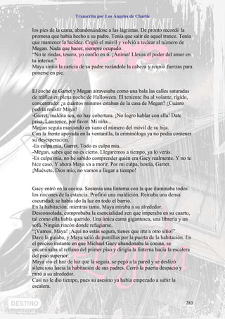 Transcrito por Los Ángeles de Charlie


los pies de la cama, abandonándose a las lágrimas. De pronto recordó la
promesa que había hecho a su padre. Tenía que salir de aquel trance. Tenía
que mantener la lucidez. Cogió el móvil y volvió a teclear el número de
Megan. Nada que hacer, siempre ocupado.
“No te rindas, tesoro, yo confío en ti. ¡Ánimo! Llevas el poder del amor en
tu interior.”
Maya sintió la caricia de su padre rozándole la cabeza y reunió fuerzas para
ponerse en pie.


El coche de Garret y Megan atravesaba como una bala las calles saturadas
de tráfico en plena noche de Halloween. El teniente iba al volante, rígido,
concentrado: ¿a cuántos minutos estaban de la casa de Megan? ¿Cuánto
podría resistir Maya?
-Garret, maldita sea, no hay cobertura. ¡No logro hablar con ella! Date
prisa, Lawrence, por favor. Mi niña...
Megan seguía marcando en vano el número del móvil de su hija.
Con la frente apoyada en la ventanilla, la criminóloga ya no podía contener
su desesperación.
-Es culpa mía, Garret. Todo es culpa mía.
-Megan, sabes que no es cierto. Llegaremos a tiempo, ya lo verás.
-Es culpa mía, no he sabido comprender quién era Gacy realmente. Y no te
hice caso. Y ahora Maya va a morir. Por mi culpa, hostia, Garret.
¡Muévete, Dios mío, no vamos a llegar a tiempo!


Gacy entró en la cocina. Sostenía una linterna con la que iluminaba todos
los rincones de la estancia. Profirió una maldición. Reinaba una densa
oscuridad; se había ido la luz en todo el barrio.
En la habitación, mientras tanto, Maya miraba a su alrededor.
Desconsolada, comprobaba la esencialidad zen que imperaba en su cuarto,
tal como ella había querido. Una única cama gigantesca, una librería y un
sofá. Ningún rincón donde refugiarse.
“¡Vamos, Maya! ¡Aquí no estás segura, tienes que irte a otro sitio!”
Dave la guiaba, y Maya salió de puntillas por la puerta de la habitación. En
el preciso instante en que Michael Gacy abandonaba la cocina, se
encaminaba al rellano del primer piso y dirigía la linterna hacia la escalera
del piso superior.
Maya vio el haz de luz que la seguía, se pegó a la pared y se deslizó
silenciosa hacia la habitación de sus padres. Cerró la puerta despacio y
miró a su alrededor.
Casi no le dio tiempo, pues su asesino ya había empezado a subir la
escalera.


                                                                          283
 