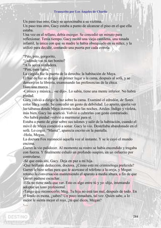Transcrito por Los Ángeles de Charlie


Un paso tras otro, Gacy se aproximaba a su víctima.
Un paso tras otro, Gacy estaba a punto de alcanzar el piso en el que ella
estaba.
Una vez en el rellano, debía escoger. Se concedió un minuto para
reflexionar. Tenía tiempo. Gacy recitó una vieja cantilena, una tonada
infantil, la única con que su madre le había obsequiado en su niñez, y la
utilizó para decidir, contando una puerta por cada estrofa:

“Pito, pito, gorgorito,
“¿adónde vas tú tan bonito?
“A la acera verdadera.
“Pim, pam fuera.”
La elegida fue la puerta de la derecha: la habitación de Maya.
El haz de luz se dirigió en primer lugar a la cama, después al sofá, y se
demoró en la librería, examinando las preferencias de la chica.
Hizo una mueca.
-Cómics y música... -se dijo-. Lo sabía, tiene una mente inferior. No habrá
piedad.
Gacy volvió a dirigir la luz sobre la cama. Examinó el edredón, de flores
color lila y verde. Se concedió un gesto de debilidad. Lo apartó, quería ver
las sábanas donde Maya dormía todas las noches. Azules. Índigo y violeta,
más bien. Gacy las acarició. Volvió a cubrirlas con gesto contrariado.
-No habrá piedad -volvió a murmurar para sí.
Estaba a punto de girar sobre sus talones y salir de la habitación, cuando el
móvil de Maya comenzó a sonar. Gacy lo vio. Destellaba abandonado en el
sofá. Lo cogió. “Mamá”, aparecía escrito en la pantalla.
-Hola, Megan.
La doctora Fox reconoció aquella voz al instante. Y se le cayó el mundo
encima.
Garret la vio palidecer. Al momento su rostro se había encendido y tragaba
con fuerza. Y finalmente exhaló un profundo suspiro, en un esfuerzo por
controlarse.
-Sé que estás ahí, Gacy. Deja en paz a mi hija.
-Qué brillante deducción, doctora. ¿Cómo está mi criminóloga preferida?
Garret le hizo señas para que le acercase el teléfono a la oreja, y Megan
retomó la conversación manteniendo el aparato a media altura, a fin de que
Garret pudiese escuchar.
-Ella no tiene nada que ver. Esto es algo entre tú y yo -dijo, intentando
adoptar un tono profesional.
-Tengo que reconocerlo, Meg. Tu hija no está tan mal, después de todo. En
el fondo es mona, ¿sabes? Un poco inmadura, tal vez. Quién sabe, a lo
mejor le sienta mejor el rojo, ¿tú qué dices, Megan?
-…


                                                                            284
 
