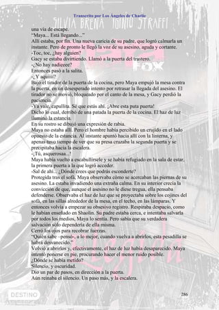 Transcrito por Los Ángeles de Charlie


una vía de escape.
“Maya... Está llegando...”
Allí estaba, por fin. Una nueva caricia de su padre, que logró calmarla un
instante. Pero de pronto le llegó la voz de su asesino, aguda y cortante.
-Toc, toc, ¿hay alguien?
Gacy se estaba divirtiendo. Llamó a la puerta del trastero.
-¿No hay nadieeee?
Entonces pasó a la salita.
-¿Y aquíííí?
Bajó el tirador de la puerta de la cocina, pero Maya empujó la mesa contra
la puerta, en un desesperado intento por retrasar la llegada del asesino. El
tirador no se movió, bloqueado por el canto de la mesa, y Gacy perdió la
paciencia.
-Ya vale, capullita. Sé que estás ahí. ¡Abre esta puta puerta!
Dicho lo cual, derribó de una patada la puerta de la cocina. El haz de luz
iluminó la estancia.
En su rostro se dibujó una expresión de rabia.
Maya no estaba allí. Pero el hombre había percibido un crujido en el lado
opuesto de la estancia. Al instante apuntó hacia allí con la linterna, y
apenas tuvo tiempo de ver que su presa cruzaba la segunda puerta y se
precipitaba hacia la escalera.
-¡Tú, asquerosaa...!
Maya había vuelto a escabullírsele y se había refugiado en la sala de estar,
la primera puerta a la que logró acceder.
-Sal de ahí... ¿Dónde crees que podrás esconderte?
Protegida tras el sofá, Maya observaba cómo se acercaban las piernas de su
asesino. La estaba invadiendo una extraña calma. En su interior crecía la
convicción de que, aunque el asesino no le diese tregua, ella pensaba
defenderse. Observaba el haz de luz que se proyectaba sobre los cojines del
sofá, en las sillas alrededor de la mesa, en el techo, en las lámparas. Y
entonces volvía a empezar su obsesivo registro. Respiraba despacio, como
le habían enseñado en Shaolin. Su padre estaba cerca, e intentaba salvarla
por todos los medios, Maya lo sentía. Pero sabía que su verdadera
salvación sólo dependería de ella misma.
Cerró los ojos para recobrar fuerzas.
“Quién sabe –pensó-, a lo mejor, cuando vuelva a abrirlos, esta pesadilla se
habrá desvanecido.”
Volvió a abrirlos y, efectivamente, el haz de luz había desaparecido. Maya
intentó ponerse en pie, procurando hacer el menor ruido posible.
¿Dónde se había metido?
Silencio, y oscuridad.
Dio un par de pasos, en dirección a la puerta.
Aún reinaba el silencio. Un paso más, y la escalera.


                                                                         286
 