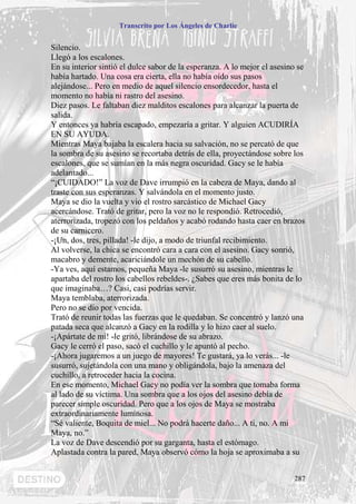 Transcrito por Los Ángeles de Charlie


Silencio.
Llegó a los escalones.
En su interior sintió el dulce sabor de la esperanza. A lo mejor el asesino se
había hartado. Una cosa era cierta, ella no había oído sus pasos
alejándose... Pero en medio de aquel silencio ensordecedor, hasta el
momento no había ni rastro del asesino.
Diez pasos. Le faltaban diez malditos escalones para alcanzar la puerta de
salida.
Y entonces ya habría escapado, empezaría a gritar. Y alguien ACUDIRÍA
EN SU AYUDA.
Mientras Maya bajaba la escalera hacia su salvación, no se percató de que
la sombra de su asesino se recortaba detrás de ella, proyectándose sobre los
escalones, que se sumían en la más negra oscuridad. Gacy se le había
adelantado...
“¡CUIDADO!” La voz de Dave irrumpió en la cabeza de Maya, dando al
traste con sus esperanzas. Y salvándola en el momento justo.
Maya se dio la vuelta y vio el rostro sarcástico de Michael Gacy
acercándose. Trató de gritar, pero la voz no le respondió. Retrocedió,
aterrorizada, tropezó con los peldaños y acabó rodando hasta caer en brazos
de su carnicero.
-¡Un, dos, tres, pillada! -le dijo, a modo de triunfal recibimiento.
Al volverse, la chica se encontró cara a cara con el asesino. Gacy sonrió,
macabro y demente, acariciándole un mechón de su cabello.
-Ya ves, aquí estamos, pequeña Maya -le susurró su asesino, mientras le
apartaba del rostro los cabellos rebeldes-. ¿Sabes que eres más bonita de lo
que imaginaba…? Casi, casi podrías servir.
Maya temblaba, aterrorizada.
Pero no se dio por vencida.
Trató de reunir todas las fuerzas que le quedaban. Se concentró y lanzó una
patada seca que alcanzó a Gacy en la rodilla y lo hizo caer al suelo.
-¡Apártate de mí! -le gritó, librándose de su abrazo.
Gacy le cerró el paso, sacó el cuchillo y le apuntó al pecho.
-¡Ahora jugaremos a un juego de mayores! Te gustará, ya lo verás... -le
susurró, sujetándola con una mano y obligándola, bajo la amenaza del
cuchillo, a retroceder hacia la cocina.
En ese momento, Michael Gacy no podía ver la sombra que tomaba forma
al lado de su víctima. Una sombra que a los ojos del asesino debía de
parecer simple oscuridad. Pero que a los ojos de Maya se mostraba
extraordinariamente luminosa.
“Sé valiente, Boquita de miel... No podrá hacerte daño... A ti, no. A mi
Maya, no.”
La voz de Dave descendió por su garganta, hasta el estómago.
Aplastada contra la pared, Maya observó cómo la hoja se aproximaba a su


                                                                          287
 