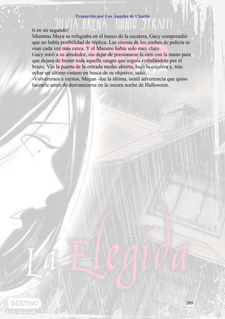 Transcrito por Los Ángeles de Charlie


ti en un segundo!
Mientras Maya se refugiaba en el hueco de la escalera, Gacy comprendió
que no había posibilidad de réplica. Las sirenas de los coches de policía se
oían cada vez más cerca. Y el Maestro había sido muy claro.
Gacy miró a su alrededor, sin dejar de presionarse la sien con la mano para
que dejara de brotar toda aquella sangre que seguía resbalándole por el
brazo. Vio la puerta de la entrada medio abierta, bajó la escalera y, tras
echar un último vistazo en busca de su objetivo, salió.
-Volveremos a vernos, Megan -fue la última, inútil advertencia que quiso
lanzarle antes de desvanecerse en la oscura noche de Halloween.




                                                                         289
 