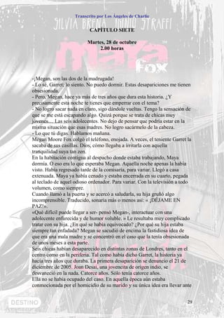 Transcrito por Los Ángeles de Charlie


                           CAPÍTULO SIETE

                          Martes, 28 de octubre
                               2.00 horas




-¡Megan, son las dos de la madrugada!
- Lo sé, Garret; lo siento. No puedo dormir. Estas desapariciones me tienen
obsesionada.
- Pero, Megan, hace ya más de tres años que dura esta historia. ¿Y
precisamente esta noche te tienes que emperrar con el tema?
- No logro sacar nada en claro, sigo dándole vueltas. Tengo la sensación de
que se me está escapando algo. Quizá porque se trata de chicas muy
jóvenes… Las seis adolecentes. No dejo de pensar que podría estar en la
misma situación que esas madres. No logro sacármelo de la cabeza.
- Lo que tú digas. Hablamos mañana.
Megan Moore Fox colgó el teléfono, enojada. A veces, el teniente Garret la
sacaba de sus casillas. Dios, cómo llegaba a irritarla con aquella
tranquilidad suya tan zen.
En la habitación contigua al despacho donde estaba trabajando, Maya
dormía. O eso era lo que esperaba Megan. Aquella noche apenas la había
visto. Había regresado tarde de la comisaría, para variar. Llegó a casa
extenuada. Maya ya había cenado y estaba encerrada en su cuarto, pegada
al teclado de aquel odioso ordenador. Para variar. Con la televisión a todo
volumen, como siempre.
Cuando llamó a la puerta y se acercó a saludarla, su hija gruñó algo
incomprensible. Traducido, sonaría más o menos así: « ¡DÉJAME EN
PAZ!».
«Qué difícil puede llegar a ser- pensó Megan-, interactuar con una
adolecente enfurecida y de humor voluble. » Le resultaba muy complicado
tratar con su hija. ¿En qué se había equivocado? ¿Por qué su hija estaba
siempre tan enfadada? Megan se sacudió de encima la fastidiosa idea de
que era una mala madre y se concentró en el caso que la tenía obsesionada
de unos meses a esta parte.
Seis chicas habían desaparecido en distintas zonas de Londres, tanto en el
centro como en la periferia. Tal como había dicho Garret, la historia ya
hacía tres años que duraba. La primera desaparición se denuncio el 21 de
diciembre de 2005. Joan Desai, una jovencita de origen indio, se
desvaneció en la nada. Catorce años. Sólo tenía catorce años.
Ella no se había ocupado del caso. En aquella época aún estaba
conmocionada por el homicidio de su marido y su única idea era llevar ante


                                                                         29
 