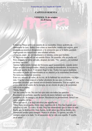 Transcrito por Los Ángeles de Charlie


                          CAPÍTULO SESENTA

                         VIERNES, 31 de octubre
                              22.30 horas




Exhausta, Maya salió con cautela de su escondite. Gracy acababa de
abandonar la casa. Había visto cómo se marchaba, estaba casi segura, pero
el miedo se resistía a desaparecer, y la sensación que se le había quedado
impregnada era inequívoca: una soledad infinita.
--Gracias, papá –se oyó murmurar a sí misma, como por instinto.
Sí, Dave no estaba allí en un sentido físico. De acuerdo, ella no podía ver.
Pero su padre la había salvado, después de todo. “No –pensó--, en realidad
no estoy tan sola”.
Apenas había tenido tiempo de formular aquel pensamiento, cuando sintió
llegar un calor tranquilizador. Ahora ya estaba acostumbraba, lo reconocía,
sabía qué quería decir. Y después llegó la luz. Todos los signos mediante
los cuales su padre se manifestaba en su interior ya le resultaban familiares.
No tenía necesidad de resistirse.
Esta vez, además de calor, de la voz, de la habitual luz envolvente, vio algo
más. Una luz clara empezó a bailar alrededor de sus ojos y a formar
pequeños círculos, que fueron envolviéndola lentamente. Era un espiral, era
como estar en el centro de la energía, en un círculo de paz y de serenidad.
Allí vivía su padre.
“Hola, Maya”.
Así fue como lo vio. No con los ojos sino con todos los sentidos.
Reconoció su perfume, aquella mezcla de puros italianos que tanto le
gustaban a él, de musgo y de dulzor. Reconoció su profundidad. Intuyó sus
ojos, cargados de luz.
Sabía que ere él, y se dejó envolver por aquella luz.
“Muy bien, mi pequeña. Estoy muy orgulloso de ti. Hoy has logrado que
venciese la vida. Tu vida y la mía. Hoy has demostrado que el amor es más
fuerte que la destrucción. Esta fuerza, la del amor que llevas dentro, nos
mantendrá unidos para siempre. Nunca lo olvides. Te quiero, mi niña. Y
siempre estaré a tu lado. Ve al encuentro de la vida con orgullo. Y confía
en el amor”.


                                                                          290
 