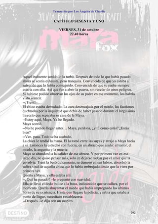 Transcrito por Los Ángeles de Charlie


                      CAPÍTULO SESENTA Y UNO

                         VIERNES, 31 de octubre
                              22.40 horas




Aquel insistente sonido lo la turbó. Después de todo lo que había pasado
ahora se sentía exhausta, pero tranquila. Convencida de que ya estaba a
salvo, de que lo había conseguido. Convencida de que su padre siempre
estaría con ella. Así que fue a abrir la puerta, sin recelar de otros peligros.
Si hubiese podido observar los ojos de su padre en ese momento, los habría
visto sonreír.
--¡Trent!
El chico estaba demudado. La cara desencajada por el miedo, las facciones
quebradas por la inquietud que debía de haber pasado durante el larguísimo
trayecto que separaba su casa de la Maya.
--Estoy aquí, Maya. Ya he llegado.
Maya sonrió.
--No he podido llegar antes… Maya, perdona, ¿y tú cómo estás? ¿Estás
bien?
--Ven, pasa. Todo se ha acabado.
La chica le tendió la mano. Él la tomó entre las suyas y atrajo a Maya hacia
a sí. Entonces la estrechó con fuerza, en un abrazo que anuló: el terror, el
miedo, la angustia y la muerte.
Maya se abandonó a la calidez de ese abrazo. Y por primera vez en ese
largo día, no quiso pensar más, sólo en dejarse rodear por el amor que la
envolvía. Trent la besó dulcemente, se demoró en sus labios, absorbió la
saliva vital de aquella chica que lo había embrujado desde que la viera por
primera vez.
Quería a Maya, y ella estaba allí.
--¿Qué ha pasado? –le preguntó con suavidad.
Ella se llevó el dedo índice a la boca, indicándole que se callara, por el
momento. Quería ahuyentar el miedo que había impregnado las últimas
horas de su existencia. Hasta que llegase la policía, y sabía que estaba a
punto de llegar, necesitaba restablecerse.
--Después –le dijo con un suspiro.


                                                                            292
 