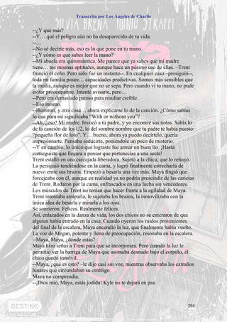 Transcrito por Los Ángeles de Charlie


--¿Y qué más?
--Y… qué el peligro aún no ha desaparecido de tu vida.
--…
--No sé decirte más, eso es lo que pone en tu mano.
--¿Y cómo es que sabes leer la mano?
--Mi abuela era quiromántica. Me parece que ya sabes que mi madre
tiene… tus mismas aptitudes, aunque hace un pésimo uso de ellas. –Trent
frunció el ceño. Pero sólo fue un instante--. En cualquier caso –prosiguió--,
toda mi familia posee… capacidades predictivas. Somos más sensibles que
la media, aunque es mejor que no se sepa. Pero cuando vi tu mano, no pude
evitar preocuparme. Intenté avisarte, pero…
--Pero era demasiado patoso para resultar creíble.
--Eso mismo.
--Hummm, y otra cosa… ahora explícame lo de la canción. ¿Cómo sabías
lo que para mí significaba “With or without you”?
--Ah, ¿eso? Mi madre. Invocó a tu padre, y yo encontré sus notas. Sabía lo
de la canción de los U2, lo del sombre nombre que tu padre te había puesto:
“pequeña flor de loto”. Y… bueno, ahora ya puedo decírtelo, quería
impresionarte. Pensaba seducirte, poniéndole un poco de misterio.
--Y en cambio, lo único que lograste fue armar un buen lío. ¡Hasta
conseguiste que llegara a pensar que pertenecías a una secta!
Trent estalló en una carcajada liberadora. Sujetó a la chica, que lo rehuyó.
La persiguió tendiéndose en la cama, y logró finalmente estrecharla de
nuevo entre sus brazos. Empezó a besarla una vez más. Maya fingió que
forcejeaba con él, aunque en realidad ya no podría prescindir de las caricias
de Trent. Rodaron por la cama, enfrascados en una lucha sin vencedores.
Los músculos de Trent no tenían que hacer frente a la agilidad de Maya.
Trent intentaba atraparla, le sujetaba los brazos, la inmovilizaba con la
única idea de besarla y mirarla a los ojos.
Se sonrieron. Felices. Realmente felices.
Así, enlazados en la danza de vida, los dos chicos no se enteraron de que
alguien había entrado en la casa. Cuando oyeron los ruidos provenientes
del final de la escalera, Maya encendió la luz, que finalmente había vuelto.
La voz de Megan, potente y llena de preocupación, resonaba en la escalera.
--Maya, Maya, ¿dónde estás?
Maya hizo señas a Trent para que se incorporara. Pero cuando la luz le
permitió ver la barriga de Maya que asomaba desnudo bajo el corpiño, él
chico quedó inmóvil.
--Maya, ¿qué es esto? –le dijo casi sin voz, mientras observaba los extraños
lunares que circundaban su ombligo.
Maya no comprendía.
--¡Dios mío, Maya, estás jodida! Kyle no te dejará en paz.



                                                                         294
 