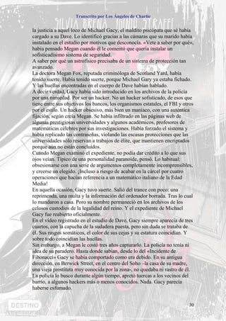 Transcrito por Los Ángeles de Charlie


la justicia a aquel loco de Michael Gacy, el maldito psicópata que sé había
cargado a su Dave. Lo identificó gracias a las cámaras que su marido había
instalado en el estudio por motivos que desconocía. «Vete a saber por qué»,
había pensado Megan cuando él le comentó que quería instalar un
sofisticadísimo sistema de seguridad.
A saber por qué un astrofísico precisaba de un sistema de protección tan
avanzado.
La doctora Megan Fox, reputada criminóloga de Scotland Yard, había
tenido suerte. Había tenido suerte, porque Michael Gary ya estaba fichado.
Y las huellas encontradas en el cuerpo de Dave habían hablado.
A decir verdad, Gacy había sido introducido en los archivos de la policía
por una nimiedad. Por ser un hacker. No un hacker sofisticado, de esos que
tiene entre sus objetivos los bancos, los organismos estatales, el FBI y otros
por el estilo. Un hacker obsesivo, más bien un maníaco, con una auténtica
fijación, según creía Megan. Se había infiltrado en las páginas web de
algunas prestigiosas universidades y algunos académicos, profesores de
matemáticas célebres por sus investigaciones. Había forzado el sistema y
había replicado las contraseñas, violando las escasas protecciones que las
universidades sólo reservan a trabajos de élite, que mantienen encriptados
porque aún no están concluidos.
Cuando Megan examinó el expediente, no podía dar crédito a lo que sus
ojos veían. Típico de una personalidad paranoide, pensó. Lo habitual:
obsesionarse con una serie de argumentos completamente incomprensibles,
y creerse un elegido. ¡Incluso a riesgo de acabar en la cárcel por cuatro
operaciones que hacían referencia a un matemático italiano de la Edad
Media!
En aquella ocasión, Gacy tuvo suerte. Salió del trance con poco: una
reprimenda, una multa y la información del ordenador borrada. Tras lo cual
lo mandaron a casa. Poro su nombre permaneció en los archivos de los
celosos custodios de la legalidad del reino. Y el expediente de Michael
Gacy fue reabierto oficialmente.
En el vídeo registrado en el estudio de Dave, Gacy siempre aparecía de tres
cuartos, con la capucha de la sudadera puesta, pero sin duda se trataba de
él. Sus rasgos somáticos, el color de sus cejas y su estatura coincidían. Y
sobre todo coincidían las huellas.
Sin embargo, a Megan le costó tres años capturarlo. La policía no tenía ni
idea de su paradero. Hasta donde sabían, desde lo del «Incidente de
Fibonacci» Gacy se había comportado como era debido. En su antigua
dirección, en Berwick Street, en el centro del Soho –la casa de su madre,
una vieja prostituta muy conocida por la zona-, no quedaba ni rastro de él.
La policía lo busco durante algún tiempo, apretó tuercas a los vecinos del
barrio, a algunos hackers más o menos conocidos. Nada. Gacy parecía
haberse esfumado.


                                                                           30
 