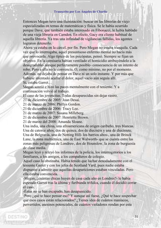 Transcrito por Los Ángeles de Charlie


Entonces Megan tuvo una iluminación: buscar en las librerías de viejo
especializadas en temas de matemáticas y física. Se le había ocurrido
porque Dave, que también estaba interesado en Fibonacci, le había hablado
de una vieja librería en Camden. En efecto, Gacy era cliente habitual de
aquella librería. Ya tras una infinidad de vigilancias fallidas, los agentes
lograron detenerlo.
Ahora ya estaba en la cárcel, por fin. Pero Megan no estaba tranquila. Cada
vez que lo interrogaba, aquel presuntuoso enfermo mental no hacía más
que provocarla. Algo típico de los psicópatas, pensó. Siempre se fijan un
objetivo. En la comisaría habían ventilado el homicidio atribuyéndolo a la
desagradable- aunque perfectamente posible- consecuencia de un intento de
robo. Pero a ella no le convencía. O, como mínimo, no por el momento.
Además, no dejaba de pensar en Dave ni un solo instante. Y por más que
hubiese intentado acallar el dolor, aquel vacío aún seguía allí.
Sí, estaba Garret…
Megan sonrió e hizo las paces mentalmente con el teniente. Y a
continuación volvió al trabajo.
El caso de las jovencitas. Todas desaparecidas sin dejar rastro.
21 de diciembre de 2005: Joan Desai.
21 de marzo de 2006: Phillys Gordon.
21 de diciembre de 2006: Tracy Lee.
21 de marzo de 2007: Susana Milleberg.
21 de diciembre de 2007: Henrietta Brown.
21 de marzo del 2008: Amanda Sloane.
Una india, una china, una afroamericana de origen caribeño, tres blancas.
Una de catorce años, dos de quince, dos de dieciséis y una de diecisiete.
Una de Belgravia, una de Notting Hill- los barrios altos-, una de Brinck
Lane, la zona multiétnica, una de East Walworth- que se cuenta entre las
zonas más peligrosas de Londres-, dos de Hounslow, la zona de burguesía
de clase media.
Megan leyó y releyó los informes de la policía, los interrogatorios a los
familiares, a los amigos, a los compañeros de colegio.
Aquel caso la obstinaba. Había tenido que luchar denodadamente con el
teniente Garret y con los jefes de Scotland Yard, pues nadie estaba
dispuesto a admitir que aquellas desapariciones estaban vinculadas. Pero
ella estaba convencida.
-Megan, ¿cuántas chicas huyen de casa cada año en Londres?- le había
espetado Garret tras la última y furibunda trifulca, cuando él decidió cerrar
el caso.
-Éstas no se han escapado, han desaparecido.
-Pero ¿qué te hace pensar eso? Y aunque así fuese, ¿Qué te hace sospechar
que esos casos están relacionados? ¿Tienes idea de cuántos maníacos,
pervertidos, asesinos potenciales, de cuántos violadores rondan por esta


                                                                          31
 