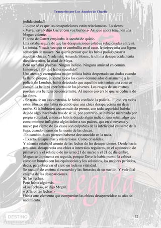 Transcrito por Los Ángeles de Charlie


jodida ciudad?
-Lo que sé es que las desapariciones están relacionadas. Lo siento.
-¡Vaya, vaya!- dijo Garret con voz burlona- Así que ahora tenemos una
Megan vidente.
El tono de Garret empleaba la sacaba de quicio.
Ella estaba segura de que las desapariciones estaban relacionadas entre sí.
Lo intuía. Y cada vez que se zambullía en el caso, le sobrevenía una ligera
sensación de náusea. No quería pensar qué les había podido pasar a
aquellas chicas. Y además, Amanda Sloane, la ultima desaparecida, tenía
diecisiete años, la edad de Maya.
Pero no había pruebas. Ningún indicio. Ninguna amistad en común.
Entonces, ¿Por qué había sucedido?
Una atenta y escrupulosa mujer policía había despertado sus dudas cuando
la llamo porque, de entre todos los casos denunciados diariamente a la
policía de Londres, había detectado que aquellos seis tenían una cosa en
común: la belleza «perfecta» de las jóvenes. Los rasgos de sus rostros
poseían una belleza desconcertante. Al menos eso era lo que se deducía de
las fotos.
- Se trata de un caso extraño- le había confiado la policía-. Fíjese, en todos
estos años no me había sucedido que una chica desapareciera sin dejar
rastro. Si la hubiesen secuestrado de pronto, con toda seguridad habría
dejado algo inacabado tras de sí; si, por contrario, se hubiese marchado por
propia voluntad, entonces habría dejado algún indicio, una señal, algo que
como mínimo infligiese algún dolor a sus padres, que en el noventa y
nueve por ciento de los casos son culpables de la infelicidad causante de la
fuga, cuando menos en la mente de las chicas.
-En cambio, éstas parecen haberse desvanecido en la nada.
- Exacto. Guapísimas y misteriosas. Como crisálidas.
Y además estaba el asunto de las fechas de las desapariciones. Desde hacía
tres años, desaparecía una chica a intervalos regulares, en el equinoccio de
primavera y el solsticio de invierno.21 de marzo y el 21 de diciembre.
Megan se dio cuenta en seguida, porque Dave le había puesto la cabeza
como un bombo con los equinoccios y los solsticios, los mejores períodos,
decía, para observar el cielo en toda su vitalidad.
Se sacudió de encima el recuerdo y las fantasías de su marido. Y volvió al
enigma de las desapariciones.
Sí, las fechas.
Pero había algo más.
«Las fechas», se dijo Megan.
« ¡Claro, las fechas!»
Había otro elemento que compartían las chicas desaparecidas: su año de
nacimiento.



                                                                            32
 