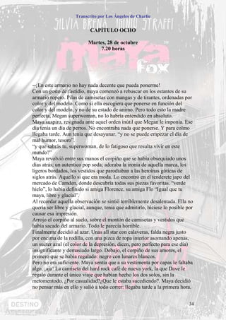 Transcrito por Los Ángeles de Charlie


                            CAPÍTULO OCHO

                           Martes, 28 de octubre
                                7.20 horas




--¡En este armario no hay nada decente que pueda ponerme!
Con un gesto de fastidio, maya comenzó a rebuscar en los estantes de su
armario ropero. Pilas de camisetas con mangas y de tirantes, ordenadas por
color y del modelo. Como si ella escogiera que ponerse en función del
color y del modelo, y no de su estado de animo. Pero todo esto la madre
perfecta, Megan superwoman, no lo habría entendido en absoluto.
Maya suspiro, resignada ante aquel orden inútil que Megan le imponía. Ese
día tenía un día de perros. No encontraba nada que ponerse. Y para colmo
llegaba tarde. Aun tenia que desayunar. “y no se puede empezar el día de
mal humor, tesoro”.
“y que sabrás tu, superwoman, de lo fatigoso que resulta vivir en este
mundo?”
Maya revolvió entre sus manos el corpiño que se había obsequiado unos
días atrás; un autentico pop soda; adoraba la ironía de aquella marca, los
ligeros bordados, los vestidos que parodiaban a las heroínas góticas de
siglos atrás. Aquello si que era moda. Lo encontró en el tenderete japo del
mercado de Camden, donde descubría todas sus piezas favoritas. “verde
hielo”, lo había definido si amiga Florence, su amiga Flo “Igual que tu
maya, libre y glacial”.
Al recordar aquella observación se sintió terriblemente desalentada. Ella no
quería ser libre y glacial, aunque, tenia que admitirlo, hiciese lo posible por
causar esa impresión.
Arrojo el corpiño al suelo, sobre el montón de camisetas y vestidos que
había sacado del armario. Todo le parecía horrible.
Finalmente decidió al azar. Unas all star con calaveras, falda negra justo
por encima de la rodilla, con una pizca de ropa interior asomando apenas,
un suéter azul (el color de la depresión, dicen, pero perfecto para ese día)
insignificante y demasiado largo. Debajo, el corpiño de sus amores, el
primero que se había regalado: negro con lunares blancos.
Pero no era suficiente. Maya sentía que a su vestimenta por capas le faltaba
algo. ¡aja! La camiseta del hard rock café de nueva york, la que Dave le
regalo durante el único viaje que habían hecho los dos solos, sin la
metomentodo. ¿Por casualidad?¿Que le estaba sucediendo?. Maya decidió
no pensar más en ello y salió a todo correr: llegaba tarde a la primera hora.


                                                                             34
 