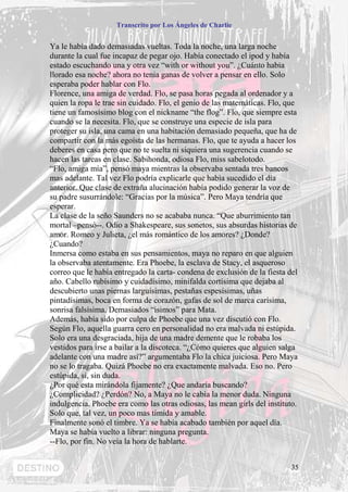 Transcrito por Los Ángeles de Charlie


Ya le había dado demasiadas vueltas. Toda la noche, una larga noche
durante la cual fue incapaz de pegar ojo. Había conectado el ipod y había
estado escuchando una y otra vez “with or without you”. ¿Cuánto había
llorado esa noche? ahora no tenia ganas de volver a pensar en ello. Solo
esperaba poder hablar con Flo.
Florence, una amiga de verdad. Flo, se pasa horas pegada al ordenador y a
quien la ropa le trae sin cuidado. Flo, el genio de las matemáticas. Flo, que
tiene un famosísimo blog con el nickname “the flog”. Flo, que siempre esta
cuando se la necesita. Flo, que se construye una especie de isla para
proteger su isla, una cama en una habitación demasiado pequeña, que ha de
compartir con la más egoísta de las hermanas. Flo, que te ayuda a hacer los
deberes en casa pero que no te suelta ni siquiera una sugerencia cuando se
hacen las tareas en clase. Sabihonda, odiosa Flo, miss sabelotodo.
“Flo, amiga mía”, pensó maya mientras la observaba sentada tres bancos
mas adelante. Tal vez Flo podría explicarle que había sucedido el día
anterior. Que clase de extraña alucinación había podido generar la voz de
su padre susurrándole: “Gracias por la música”. Pero Maya tendría que
esperar.
La clase de la seño Saunders no se acababa nunca. “Que aburrimiento tan
mortal –pensó--. Odio a Shakespeare, sus sonetos, sus absurdas historias de
amor. Romeo y Julieta, ¿el más romántico de los amores? ¿Donde?
¿Cuando?
Inmersa como estaba en sus pensamientos, maya no reparo en que alguien
la observaba atentamente. Era Phoebe, la esclava de Stacy, el asqueroso
correo que le había entregado la carta- condena de exclusión de la fiesta del
año. Cabello rubísimo y cuidadísimo, minifalda cortísima que dejaba al
descubierto unas piernas larguísimas, pestañas espesísimas, uñas
pintadísimas, boca en forma de corazón, gafas de sol de marca carísima,
sonrisa falsísima. Demasiados “isimos” para Mata.
Además, había sido por culpa de Phoebe que una vez discutió con Flo.
Según Flo, aquella guarra cero en personalidad no era malvada ni estúpida.
Solo era una desgraciada, hija de una madre demente que le robaba los
vestidos para irse a bailar a la discoteca. “¿Cómo quieres que alguien salga
adelante con una madre así?” argumentaba Flo la chica juiciosa. Pero Maya
no se lo tragaba. Quizá Phoebe no era exactamente malvada. Eso no. Pero
estúpida, si, sin duda.
¿Por qué esta mirándola fijamente? ¿Que andaría buscando?
¿Complicidad? ¿Perdón? No, a Maya no le cabía la menor duda. Ninguna
indulgencia. Phoebe era como las otras odiosas, las mean girls del instituto.
Solo que, tal vez, un poco mas tímida y amable.
Finalmente sonó el timbre. Ya se había acabado también por aquel día.
Maya se había vuelto a librar: ninguna pregunta.
--Flo, por fin. No veía la hora de hablarte.


                                                                           35
 
