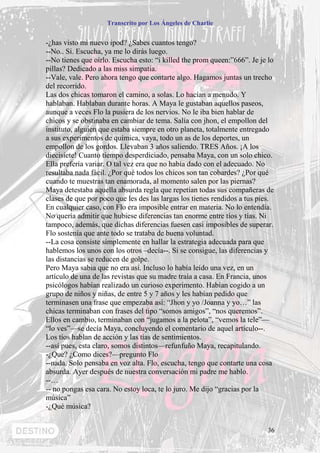 Transcrito por Los Ángeles de Charlie


-¿has visto mi nuevo ipod? ¿Sabes cuantos tengo?
--No.. Si. Escucha, ya me lo dirás luego.
--No tienes que oírlo. Escucha esto: “i killed the prom queen:”666”. Je je lo
pillas? Dedicado a las miss simpatia.
--Vale, vale. Pero ahora tengo que contarte algo. Hagamos juntas un trecho
del recorrido.
Las dos chicas tomaron el camino, a solas. Lo hacían a menudo. Y
hablaban. Hablaban durante horas. A Maya le gustaban aquellos paseos,
aunque a veces Flo la pusiera de los nervios. No le iba bien hablar de
chicos y se obstinaba en cambiar de tema. Salía con jhon, el empollon del
instituto, alguien que estaba siempre en otro planeta, totalmente entregado
a sus experimentos de química, vaya, todo un as de los deportes, un
empollon de los gordos. Llevaban 3 años saliendo. TRES Años. ¡A los
diecisiete! Cuanto tiempo desperdiciado, pensaba Maya, con un solo chico.
Ella prefería variar. O tal vez era que no había dado con el adecuado. No
resultaba nada fácil. ¿Por qué todos los chicos son tan cobardes? ¿Por qué
cuando te muestras tan enamorada, al momento salen por las piernas?
Maya detestaba aquella absurda regla que repetían todas sus compañeras de
clases de que por poco que les des las largas los tienes rendidos a tus pies.
En cualquier caso, con Flo era imposible entrar en materia. No lo entendía.
No quería admitir que hubiese diferencias tan enorme entre tíos y tías. Ni
tampoco, además, que dichas diferencias fuesen casi imposibles de superar.
Flo sostenía que ante todo se trataba de buena voluntad.
--La cosa consiste simplemente en hallar la estrategia adecuada para que
hablemos los unos con los otros –decía--. Si se consigue, las diferencias y
las distancias se reducen de golpe.
Pero Maya sabia que no era así. Incluso lo había leído una vez, en un
artículo de una de las revistas que su madre traía a casa. En Francia, unos
psicólogos habían realizado un curioso experimento. Habían cogido a un
grupo de niños y niñas, de entre 5 y 7 años y les habían pedido que
terminasen una frase que empezaba así: “Jhon y yo /Joanna y yo…” las
chicas terminaban con frases del tipo “somos amigos”, “nos queremos”.
Ellos en cambio, terminaban con “jugamos a la pelota”, “vemos la tele”—
“lo ves”—se decía Maya, concluyendo el comentario de aquel artículo--.
Los tíos hablan de acción y las tías de sentimientos.
--así pues, esta claro, somos distintos—refunfuño Maya, recapitulando.
-¿Que? ¿Como dices?—pregunto Flo
--nada. Solo pensaba en voz alta. Flo, escucha, tengo que contarte una cosa
absurda. Ayer después de nuestra conversación mi padre me hablo.
--…
-- no pongas esa cara. No estoy loca, te lo juro. Me dijo “gracias por la
música”
-¿Qué música?


                                                                           36
 