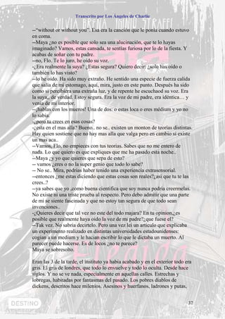 Transcrito por Los Ángeles de Charlie


--“without or without you”. Esa era la canción que le ponía cuando estuvo
en coma.
--Maya ¿no es posible que solo sea una alucinación, que te lo hayas
imaginado? Vamos, estas cansada, te sentías furiosa por lo de la fiesta. Y
acabas de soñar con tu padre.
--no, Flo. Te lo juro, he oído su voz.
-¿Era realmente la suya? ¿Estas segura? Quiero decir: ¿solo has oído o
también lo has visto?
--lo he oído. Ha sido muy extraño. He sentido una especie de fuerza calida
que salía de mi estomago, aquí, mira, justo en este punto. Después ha sido
como si percibiera una extraña luz, y de repente he escuchaod su voz. Era
la suya,, de verdad. Estoy segura. Era la voz de mi padre, era idéntica… y
venia de mi interior.
--¡hablas con los mueros! Una de dos: o estas loca o eres médium y yo no
lo sabia.
-¿pero tu crees en esas cosas?
-¿esta en el mas alla? Bueno.. no se.. existen un monton de teorías distintas.
Hay quien sostiene que no hay mas alla que valga pero en cambio si existe
un mas aca..
--Vamos, Flo, no empieces con tus teorias. Sabes que no me entero de
nada. Lo que quiero es que expliques que me ha pasado esta noche..
--Maya ¿y yo que quieres que sepa de esto?
-- vamos ¿eres o no la super genio que todo lo sabe?
-- No se.. Mira, podrias haber tenido una experiencia extrasensorial.
--entonces ¿me estas diciendo que estas cosas son reales?¿asi que tu te las
crees..?
--ya sabes que yo ,como buena cientifica que soy nunca podria creermelas.
No existe ni una triste prueba al respecto. Pero debo admitir que una parte
de mi se siente fascinada y que no estoy tan segura de que todo sean
invenciones..
-¿Quieres decir que tal vez no este del todo majara? En tu opinion,¿es
posible que realmente haya oido la voz de mi padre?¿que fuese el?
--Tak vez. No sabria decirtelo. Pero una vez lei un articulo que explicaba
un experimento realizado en distintas universidades estadounidenses:
cogian a un medium y le hacian escribir lo que le dictaba un muerto. Al
parecer puede hacerse. Es de locos ¿no te parece?
Maya se sobresolto.

Eran las 3 de la tarde, el instituto ya habia acabado y en el exterior todo era
gris. El gris de londres, que todo lo envuelve y todo lo oculta. Desde hace
siglos. Y no se ve nada, especialmente en aquellas calles. Estrechas y
lobregas, habitadas por fantasmas del pasado. Los pobres diablos de
dickens, descritos hace milenios. Asesinos y huerfanos, ladrones y putas,


                                                                             37
 