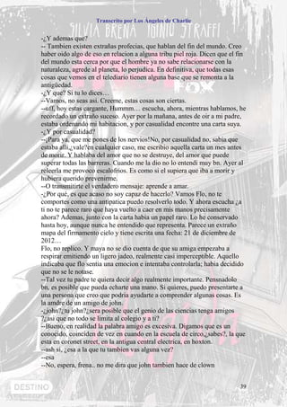 Transcrito por Los Ángeles de Charlie


-¿Y ademas que?
-- Tambien existen extrañas profecias, que hablan del fin del mundo. Creo
haber oido algo de eso en relacion a alguna tribu piel roja. Dicen que el fin
del mundo esta cerca por que el hombre ya no sabe relacionarse con la
naturaleza, agrede al planeta, lo perjudica. En definitiva, que todas esas
cosas que vemos en el telediario tienen alguna base que se remonta a la
antigüedad.
-¿Y que? Si tu lo dices…
--Vamos, no seas asi. Creeme, estas cosas son ciertas.
--uff, hoy estas cargante, Hummm… escucha, ahora, mientras hablamos, he
recordado un extraño suceso. Ayer por la mañana, antes de oir a mi padre,
estaba ordenando mi habitacion, y por casualidad encontre una carta suya.
-¿Y por casualidad?
--¡Para ya, que me pones de los nervios!No, por casualidad no, sabia que
estaba alli,¿vale?en cualquier caso, me escribio aquella carta un mes antes
de morir. Y hablaba del amor que no se destruye, del amor que puede
superar todas las barreras. Cuando me la dio no lo entendi muy bn. Ayer al
releerla me provoco escalofrios. Es como si el supiera que iba a morir y
hubiera querido prevenirme.
--O transmitirte el verdadero mensaje: aprende a amar.
-¿Por qué, es que acaso no soy capaz de hacerlo? Vamos Flo, no te
comportes como una antipatica puedo resolverlo todo. Y ahora escucha ¿a
ti no te parece raro que haya vuelto a caer en mis manos precisamente
ahora? Ademas, junto con la carta habia un papel raro. Lo he conservado
hasta hoy, aunque nunca he entendido que representa. Parece un extraño
mapa del firmamento cielo y tiene escrita una fecha: 21 de diciembre de
2012…
Flo, no replico. Y maya no se dio cuenta de que su amiga empezaba a
respirar emitiendo un ligero jadeo, realmente casi imperceptible. Aquello
indicaba que flo sentia una emocion e intentaba controlarla; habia decidido
que no se le notase.
--Tal vez tu padre te quiera decir algo realmente importante. Pensnadolo
bn, es posible que pueda echarte una mano. Si quieres, puedo presentarte a
una persona que creo que podria ayudarte a comprender algunas cosas. Es
la amdre de un amigo de john.
-¿john?¿tu john?¿sera posible que el genio de las ciencias tenga amigos
?¿asi que no todo se limita al colegio y a ti?
--Bueno, en realidad la palabra amigo es excesiva. Digamos que es un
conocido, coinciden de vez en cuando en la escuela de circo,¿sabes?, la que
esta en coronet street, en la antigua central electrica, en hoxton.
--ash si, ¿esa a la que tu tambien vas alguna vez?
--esa
--No, espera, frena.. no me dira que john tambien hace de clown


                                                                          39
 