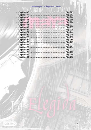Transcrito por Los Ángeles de Charlie


-   Capítulo 43 ………………………………………….. Pág. 205
-   Capítulo 44 ………………………………………….. Pág. 212
-   Capítulo 45 ………………………………………….. Pág. 214
-   Capítulo 46 ………………………………………….. Pág. 219
-   Capítulo 47 ………………………………………….. Pág. 224
-   Capítulo 48 ………………………………………….. Pág. 227
-   Capítulo 49 ………………………………………….. Pág. 237
-   Capítulo 50 ………………………………………….. Pág. 239
-   Capítulo 51 ………………………………………….. Pág. 244
-   Capítulo 52 ………………………………………….. Pág. 249
-   Capítulo 53 ………………………………………….. Pág. 252
-   Capítulo 54 ………………………………………….. Pág. 260
-   Capítulo 55 ………………………………………….. Pág. 269
-   Capítulo 56 ………………………………………….. Pág. 272
-   Capítulo 57 ………………………………………….. Pág. 274
-   Capítulo 58 ………………………………………….. Pág. 277
-   Capítulo 59 ………………………………………….. Pág. 280
-   Capítulo 60 ………………………………………….. Pág. 290
-   Capítulo 61 ………………………………………….. Pág. 292




                                                    4
 