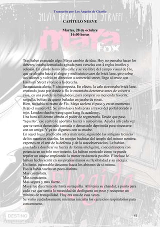 Transcrito por Los Ángeles de Charlie


                           CAPÍTULO NUEVE

                          Martes, 28 de octubre
                              16:00 horas




Tras haber avanzado algo. Maya cambio de idea. Hoy no pensaba hacer los
deberes, estaba demasiado agitada para verselas con 4 reglas inutiles y
odiosas. En cuanto tomo otra calle y se vio libre del campo visual de Flo,
que se alejaba hacia el alegre y multietnico caos de brick lane, giro sobre
sus talones y volvio en direccion a comercial street, llego al cruce con
Hanbury Street y torcio a la derecha.
Se mantenia alerta. Y circunspecta. En efecto, la cale atravesaba brick lane,
cruzando justo por donde a flo le encantaba detenerse antes de volver a
casa, en una pasteleria bangladesi, para comprar su merienda favorita:
rasgulla, bolitas de queso bañadas en jarabe de rosas.
Bien, no habia ni rastro de Flo. Maya acelero el paso y en un momento
llego el numero 82. Se introdujo a toda prisa a traves del portal dorado y
rojo. London shaolin weng cgun kung fu academy,.
Una hora alli dentro obraba el poder de regenerarla. Desde que paso
“aquello”, ese centro le aportaba fuerza y autoestima. Acudia alli cada vez
que se sentia demasiado cansada o demasiado deprimida para sincerarse
con un amiga. Y ya no digamos con su madre.
En aquel lugar practicaba artes marciales, siguiendo las antiguas tecnicas
de los maestros shaolin, los monjes budistas del templo del mismo nombre,
expertos en el arte de la defensa y de la autoobservacion. Le habian
enseñada a dosificar su fuerza de forma inteligente, concentrandola con
potencia en un solo movimiento. Le habian mostrado como se puede
repeler un ataque empleando la menor resistencia posible. E incluso le
habian hecho sentir en sus propias manos su flexibilidad y su energia.
Un lento, inexorable descenso hacia los abismos de si misma.
Eso la habia vuelto un poco distinta.
Mas controlada.
Mas consciente.
Mas segura y mas fuerte.
Maya fue directamente hasta su taquilla. Alli tenia su chandal, a punto para
cada vez que sentia la necesidad de desfogarse un poco y recuperar un
minimo de tranquilidad. Hoy era una de esas veces.
Se vistio cuidadosamente mientras iniciaba los ejercicios respiratorios para
concentrarse.


                                                                           41
 