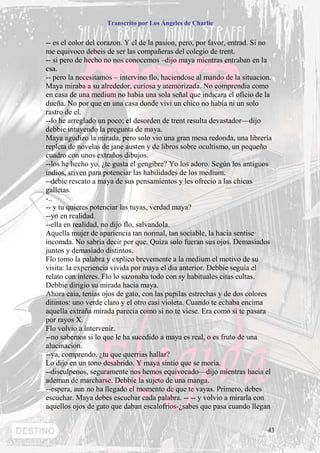 Transcrito por Los Ángeles de Charlie


-- es el color del corazon. Y el de la pasion, pero, por favor, entrad. Si no
me equivoco debeis de ser las compañeras del colegio de trent.
-- si pero de hecho no nos conocemos –dijo maya mientras entraban en la
csa.
-- pero la necesitamos – intervino flo, haciendose al mando de la situacion.
Maya miraba a su alrededor, curiosa y atemorizada. No comprendia como
en casa de una medium no habia una sola señal que indicara el oficio de la
dueña. No por que en una casa donde vivi un chico no habia ni un solo
rastro de el.
--lo he arreglado un poco; el desorden de trent resulta devastador—dijo
debbie intuyendo la pregunta de maya.
Maya agudizo la mirada, pero solo vio una gran mesa redonda, una librería
repleta de novelas de jane austen y de libros sobre ocultismo, un pequeño
cuadro con unos extraños dibujos.
--los he hecho yo. ¿te gusta el gengibre? Yo los adoro. Según los antiguos
indios, sriven para potenciar las habilidades de los medium.
--debie rescato a maya de sus pensamientos y les ofrecio a las chicas
galletas.
-..
-- y tu quieres potenciar las tuyas, verdad maya?
--yo en realidad.
--ella en realidad, no dijo flo, salvandola.
Aquella mujer de apariencia tan normal, tan sociable, la hacia sentise
incomda. No sabria decir por que. Quiza solo fueran sus ojos. Demasiados
juntos y demasiado distintos.
Flo tomo la palabra y explico brevemente a la medium el motivo de su
visita: la experiencia vivida por maya el dia anterior. Debbie seguia el
relato con interes. Flo lo sazonaba todo con sy habituales citas cultas.
Debbie dirigio su mirada hacia maya.
Ahora caia, tenias ojos de gato, con las pupilas estrechas y de dos colores
ditintos: uno verde claro y el otro casi violeta. Cuando te echaba encima
aquella extraña mirada parecia como si no te viese. Era como si te pasara
por rayos X.
Flo volvio a intervenir.
--no sabemos si lo que le ha sucedido a maya es real, o es fruto de una
alucinacion.
--ya, comprendo. ¿tu que querrias hallar?
Lo dijo en un tono desabrido. Y maya sintio que se moria.
--disculpenos, seguramente nos hemos equivocado—dijo mientras hacia el
ademan de marcharse. Debbie la sujeto de una manga.
--espera, aun no ha llegado el momento de que te vayas. Primero, debes
escuchar. Maya debes escuchar cada palabra. -- -- y volvio a mirarla con
aquellos ojos de gato que daban escalofrios-¿sabes que pasa cuando llegan


                                                                           43
 