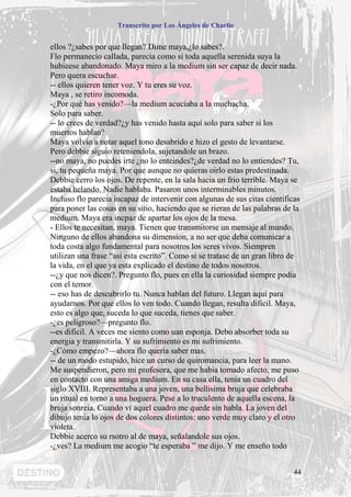 Transcrito por Los Ángeles de Charlie


ellos ?¿sabes por que llegan? Dime maya,¿lo sabes?.
Flo permanecio callada, parecia como si toda aquella serenida suya la
hubieese abandonado. Maya miro a la medium sin ser capaz de decir nada.
Pero quera escuchar.
-- ellos quieren tener voz. Y tu eres su voz.
Maya , se retiro incomoda.
-¿Por qué has venido?—la medium acuciaba a la muchacha.
Solo para saber.
-- lo crees de verdad?¿y has venido hasta aquí solo para saber si los
muertos hablan?
Maya volvio a notar aquel tono desabrido e hizo el gesto de levantarse.
Pero debbie siguio reteniendola, sujetandole un brazo.
--no maya, no puedes irte ¿no lo enteindes?¿de verdad no lo entiendes? Tu,
si, tu pequeña maya. Por que aunque no quieras oirlo estas predestinada.
Debbie cerro los ojos. De repente, en la sala hacia un frio terrible. Maya se
estaba helando. Nadie hablaba. Pasaron unos interminables minutos.
Incluso flo parecia incapaz de intervenir con algunas de sus citas cientificas
para poner las cosas en su sitio, haciendo que se rieran de las palabras de la
medium. Maya era incpaz de apartar los ojos de la mesa.
- Ellos te necesitan, maya. Tienen que transmitorse un mensaje al mundo.
Ninguno de ellos abandona su dimension, a no ser que deba comunicar a
toda costa algo fundamental para nosotros los seres vivos. Siempren
utilizan una frase “asi esta escrito”. Como si se tratase de un gran libro de
la vida, en el que ya esta explicado el destino de todos nosotros.
--¿y que nos dicen?. Pregunto flo, pues en ella la curiosidad siempre podia
con el temor.
-- eso has de descubrirlo tu. Nunca hablan del futuro. Llegan aquí para
ayudarnos. Por que ellos lo ven todo. Cuando llegan, resulta dificil. Maya,
esto es algo que, suceda lo que suceda, tienes que saber.
-¿es peligroso?—pregunto flo.
--es dificil. A veces me siento como uan esponja. Debo absorber toda su
energia y transmitirla. Y su sufrimiento es mi sufrimiento.
-¿Cómo empezo?—ahora flo queria saber mas.
-- de un modo estupido, hice un curso de quiromancia, para leer la mano.
Me suspendieron, pero mi profesora, que me habia tomado afecto, me puso
en contacto con una amiga medium. En su casa ella, tenia un cuadro del
siglo XVIII. Representaba a una joven, una bellisima bruja que celebraba
un ritual en torno a una hoguera. Pese a lo truculento de aquella escena, la
bruja sonreia. Cuando vi aquel cuadro me quede sin habla. La joven del
dibujo tenia lo ojos de dos colores distintos: uno verde muy claro y el otro
violeta.
Debbie acerco su rsotro al de maya, señalandole sus ojos.
-¿ves? La medium me acogio “te esperaba ” me dijo. Y me enseño todo


                                                                            44
 
