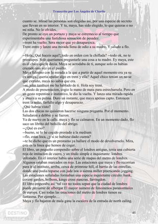 Transcrito por Los Ángeles de Charlie


cuanto se. Mirad las personas son elegidas asi, por una especie de secreto
que llevan en su interior. Y tu, maya, has sido elegido, lo que quieras o no
mi niña. No lo olvides.
De pronto se oyo un portazo y maya se estremecio al tiempo que
experimentaba una fastidiosa sensacion de pesadez.
--trent ha vuelto. Sera mejor que yo desaparezca.
Trent entro y lanzo una mirada llena de odio a su madre. Y saludo a flo.

--Hola,¿Qué haceis aquí?¿todo en orden con la chiflada? --todo ok, no te
preocupes. Solo queriamos preguntarle una cosa a tu madre. Ey maya, este
es el chico que te decia. Maya se acrodaba de ti, aunque solo os habias
cruzado una vez en el pasillo.
Maya fulmino con la mirada a la que a partir de aquel momento era ya su
ex amiga.¿queria apañar algo en trent y ella? Aquel chico tenian un no se
que extraño, maya no sabia que era.
--si, john tambien me ha hablado de ti. Hola soy trent.
A modo de presentacion, cogio la mano de mata para estrecharsela. Pero en
un gesto repentino e instintivo, le dio la vuelta. Y lanzo una mirada rapida
y atenta a su palma. Duro un instante, que maya apenas capto. Entonces
trent la solto, farfullo algo y desaparecio.
¿Qué habria visto?
Las dos chicas no quisieron hacerse ninguna pregunta. Por el momento.
Saludaron a debbie y se fueron.
Ya de nuevo en la calle, maya y flo se calmaron. En un momento dado, flo
saco un librito del bolsillo del abrigo.
--¿Qué es eso?
--bueno, se lo he cogido prestado a la medium
--flo, estas loca, ¿y si se hubiese dado cuenta?
--te he dicho que es un prestamo ya hallare el modo de devolverselo. Mira,
esta es la linea que hemos de coger.
El libro, un pequeño compendio sobre el londres antiguo, tenia una cubierta
roja de imitacion de cuero, y un titulo simple e inquietante: londres
infestado. En el interior habia una serie de mapas del metro de londres.
Algunos estaban marcados en rojo. Las estaciones que maya y flo recorrian
para ir al instituto, arriba, cerca de primrose hill, el barrio de las estrellas,
donde uno podia toparse con jude law o sienna miller practicando jogging.
Las estaciones señaladas formaban una especie inquietante circulo: bank,
covent garden, holborn, kings cross pancras, farringdon.
El libro empezaba asi “tal vez no todos sepan que la ciudad de londres
puede presumir de albergar El mayor numero de fenomenos paranormales
de europa. Casi todas las estaciones del metro de londres tienen su
fantasma. Por ejemplo…
Maya y flo bajaron de mala gana la escalera de la entrada de north ealing.


                                                                              45
 