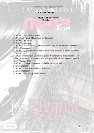 Transcrito por Los Ángeles de Charlie


                            CAPÍTULO DIEZ

                         MARTES, 28 de octubre
                             23.50 horas




MAYA91: Flo, ¿dónde estás?
FLOG: Estoy aquí. Maya, ¿aun no duermes?
MAYA91: No puedo.
FLOG: Yo tampoco.
MAYA91: Flo, escucha. ¿Entonces resulta que los muertos nos hablan?
FLOG: Eso parece.
MAYA91: ¿Tenemos que creernos lo que nos ha dicho la madre de Trent?
¿Tú te lo crees?
FLOG: Siempre dicen las mismas cosas. No me refiero a los muertos. Hay
quien ha levantado imperios a su costa, quien vive de este tipo de cosas. Se
aprovechan de ellos.
MAYA91: Pero yo he oído de verdad la voz de mi padre.
FLOG:
MAYA91: Lo echo muchísimo de menos.
FLOG:
MAYA91: Flo, ¿estoy predestinada?




                                                                          47
 