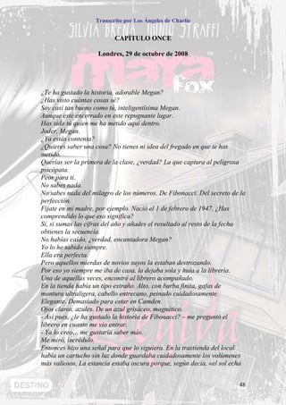 Transcrito por Los Ángeles de Charlie


                          CAPÍTULO ONCE

                    Londres, 29 de octubre de 2008




¿Te ha gustado la historia, adorable Megan?
¿Has visto cuántas cosas sé?
Soy casi tan bueno como tú, inteligentísima Megan.
Aunque esté encerrado en este repugnante lugar.
Has sido tú quien me ha metido aquí dentro.
Joder, Megan.
¿Ya estás contenta?
¿Quieres saber una cosa? No tienes ni idea del fregado en que te has
metido.
Querías ser la primera de la clase, ¿verdad? La que captura al peligrosa
psicópata.
Peor para ti.
No sabes nada.
No sabes nada del milagro de los números. De Fibonacci. Del secreto de la
perfección.
Fíjate en mi madre, por ejemplo. Nació el 1 de febrero de 1947. ¿Has
comprendido lo que eso significa?
Sí, si sumas las cifras del año y añades el resultado al resto de la fecha
obtienes la secuencia.
No habías caído, ¿verdad, encantadora Megan?
Yo lo he sabido siempre.
Ella era perfecta.
Pero aquellos mierdas de novios suyos la estaban destrozando.
Por eso yo siempre me iba de casa, la dejaba sola y huía a la librería.
Una de aquellas veces, encontré al librero acompañado.
En la tienda había un tipo extraño. Alto, con barba finita, gafas de
montura ultraligera, cabello entrecano, peinado cuidadosamente.
Elegante. Demasiado para estar en Camden.
Ojos claros, azules. De un azul grisáceo, magnético.
- Así pues, ¿le ha gustado la historia de Fibonacci? – me preguntó el
librero en cuanto me vio entrar.
- Ya lo creo… me gustaría saber más.
Me miró, incrédulo.
Entonces hizo una señal para que lo siguiera. En la trastienda del local
había un cartucho sin luz donde guardaba cuidadosamente los volúmenes
más valiosos. La estancia estaba oscura porque, según decía, «el sol echa


                                                                       48
 