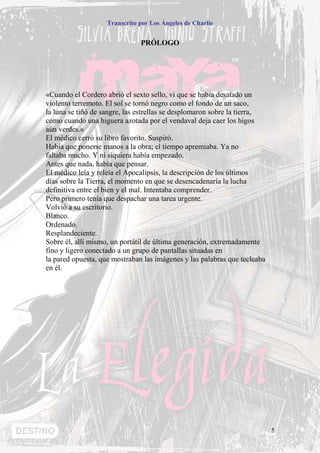 Transcrito por Los Ángeles de Charlie


                               PRÓLOGO




«Cuando el Cordero abrió el sexto sello, vi que se había desatado un
violento terremoto. El sol se tornó negro como el fondo de un saco,
la luna se tiñó de sangre, las estrellas se desplomaron sobre la tierra,
como cuando una higuera azotada por el vendaval deja caer los higos
aún verdes.»
El médico cerró su libro favorito. Suspiró.
Había que ponerse manos a la obra; el tiempo apremiaba. Ya no
faltaba mucho. Y ni siquiera había empezado.
Antes que nada, había que pensar.
El médico leía y releía el Apocalipsis, la descripción de los últimos
días sobre la Tierra, el momento en que se desencadenaría la lucha
definitiva entre el bien y el mal. Intentaba comprender.
Pero primero tenía que despachar una tarea urgente.
Volvió a su escritorio.
Blanco.
Ordenado.
Resplandeciente.
Sobre él, allí mismo, un portátil de última generación, extremadamente
fino y ligero conectado a un grupo de pantallas situadas en
la pared opuesta, que mostraban las imágenes y las palabras que tecleaba
en él.




                                                                           5
 