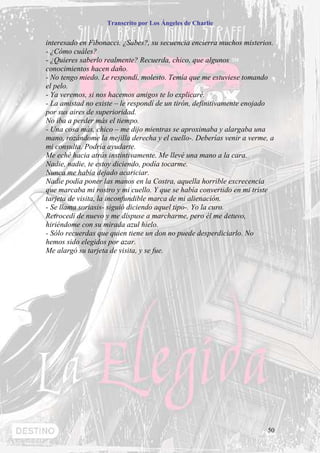 Transcrito por Los Ángeles de Charlie


interesado en Fibonacci. ¿Sabes?, su secuencia encierra muchos misterios.
- ¿Cómo cuáles?
- ¿Quieres saberlo realmente? Recuerda, chico, que algunos
conocimientos hacen daño.
- No tengo miedo. Le respondí, molesto. Temía que me estuviese tomando
el pelo.
- Ya veremos, si nos hacemos amigos te lo explicaré.
- La amistad no existe – le respondí de un tirón, definitivamente enojado
por sus aires de superioridad.
No iba a perder más el tiempo.
- Una cosa más, chico – me dijo mientras se aproximaba y alargaba una
mano, rozándome la mejilla derecha y el cuello-. Deberías venir a verme, a
mi consulta. Podría ayudarte.
Me eché hacia atrás instintivamente. Me llevé una mano a la cara.
Nadie, nadie, te estoy diciendo, podía tocarme.
Nunca me había dejado acariciar.
Nadie podía poner las manos en la Costra, aquella horrible excrecencia
que marcaba mi rostro y mi cuello. Y que se había convertido en mi triste
tarjeta de visita, la inconfundible marca de mi alienación.
- Se llama soriasis- siguió diciendo aquel tipo-. Yo la curo.
Retrocedí de nuevo y me dispuse a marcharme, pero él me detuvo,
hiriéndome con su mirada azul hielo.
- Sólo recuerdas que quien tiene un don no puede desperdiciarlo. No
hemos sido elegidos por azar.
Me alargó su tarjeta de visita, y se fue.




                                                                        50
 